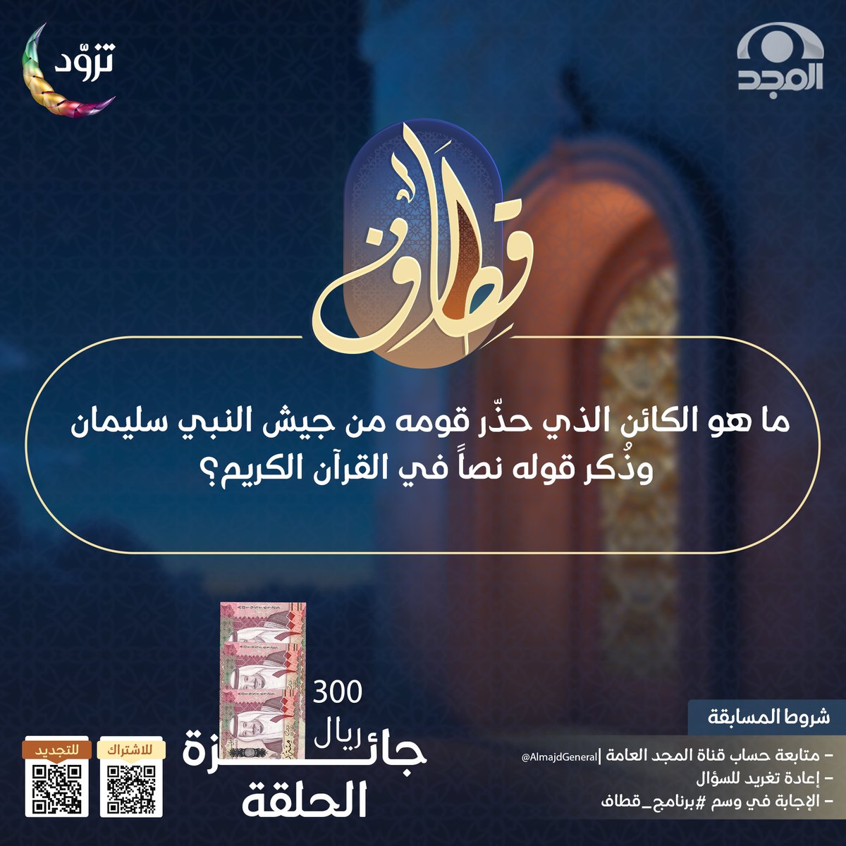 سؤال حلقة اليوم ؛ وجائزته 300 ريال 💸

▪️ما هو الكائن الذي حذّر قومه من جيش النبي سليمان، وذُكر قوله نصاً في القرآن الكريم؟

🔸لاتنسَ تطبيق الشروط ⬇️

* متابعة حساب <a href="/AlmajdGeneral/">قناة المجد العامة</a>
* إعادة تغريدة السؤال
* الإجابة في هاشتاق #برنامج_قطاف