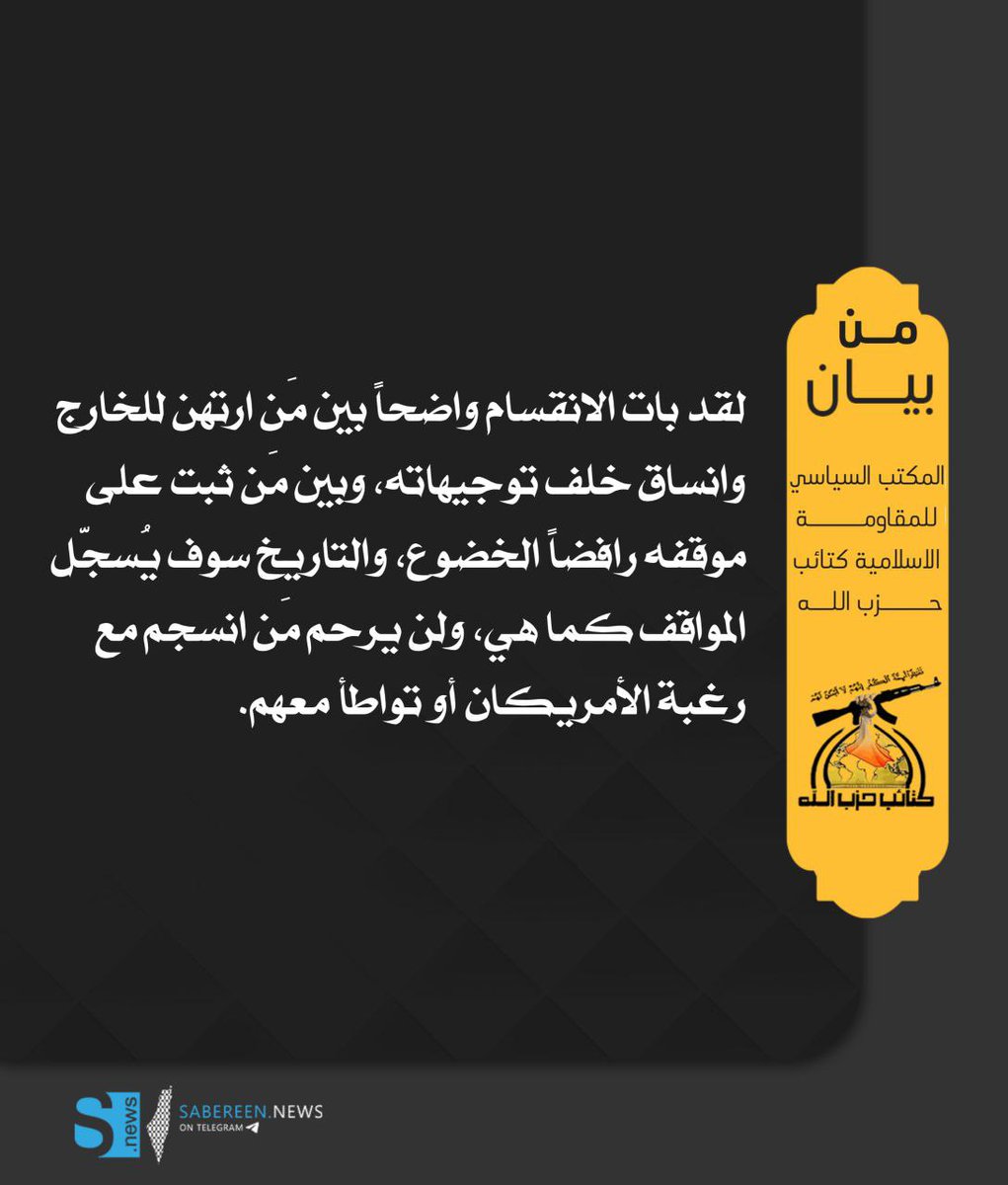 المكتب السياسي لكتائب حزب الله 

لقد بات الانقسام واضحاً بين مَن ارتهن للخارج وانساق خلف توجيهاته، وبين مَن ثبت على موقفه رافضاً الخضوع، والتاريخ سوف يُسجّل المواقف كما هي، ولن يرحم مَن انسجم مع رغبة الأمريكان أو تواطأ معهم.