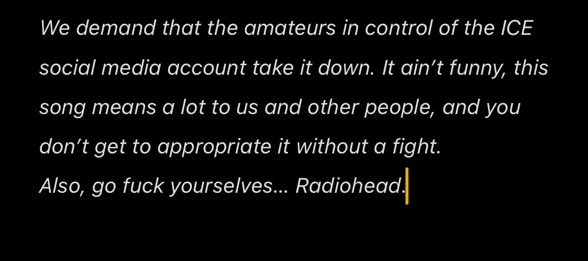 レディヘの”Let Down”をICEが勝手に使ったため「Go Fuck Yourselves」と返答。

「ICEのソーシャルメディアアカウントを運営している素人に、投稿を削除するよう要求する。この曲は僕らや多くの人にとって大きな意味を持っている。勝手に流用していいものじゃない。

それと、くたばれ。

Radiohead」