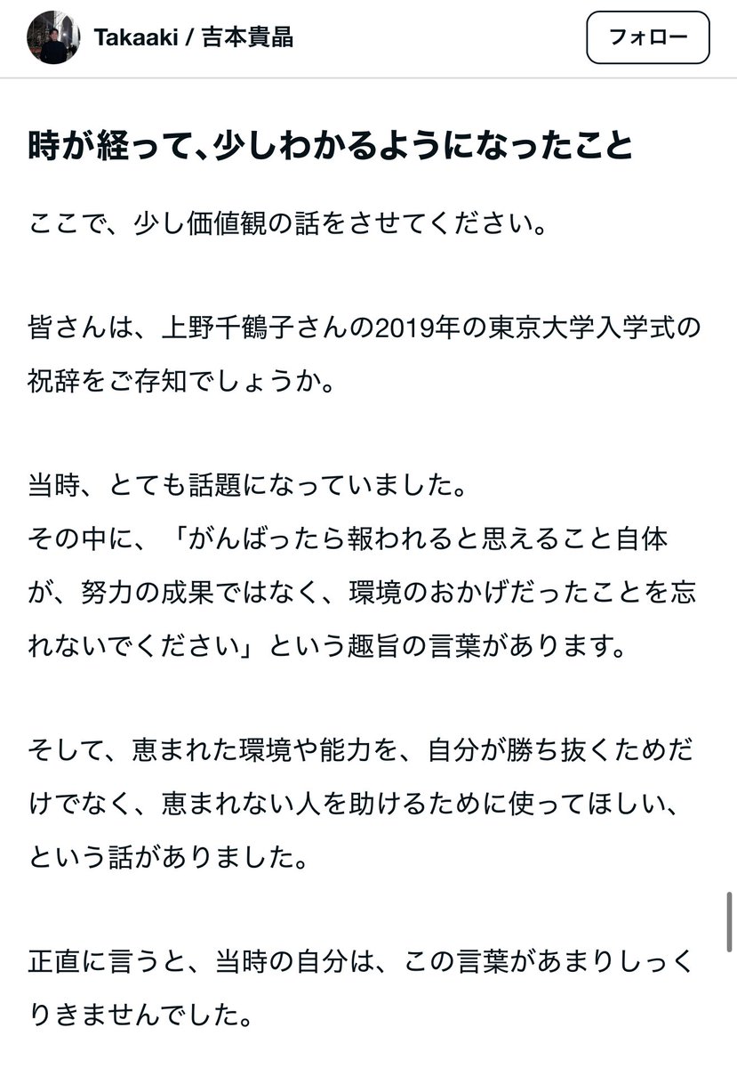 usutaku_channel's tweet photo. 僕が人生で最も影響を受けたスピーチ。
それは上野千鶴子氏による東大での祝辞。

「あなたたちのがんばりを、どうぞ自分が勝ち抜くためだけに使わないでください。恵まれた環境と恵まれた能力とを、恵まれないひとびとを貶めるためにではなく、そういうひとびとを助けるために使ってください」

そして今日友人であるタカアキくんが独立noteを書いていたけれど、このスピーチが言及されていた。

彼のように慶應から投資銀行に行くような強者が、世間から注目されているタイミングでこのスピーチを引用することにどれだけ良い価値があることか。

これからも応援してるよ、一緒に良い価値を生み出していこう！