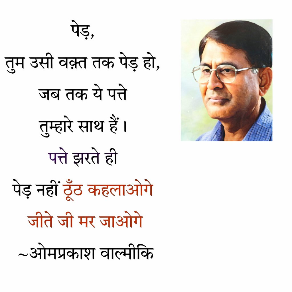 पेड़,
तुम उसी वक़्त तक पेड़ हो,
जब तक ये पत्ते
तुम्हारे साथ हैं।
पत्ते झरते ही
पेड़ नहीं ठूंठ कहलाओगे
जीते जी मर जाओगे 

~ ओमप्रकाश वाल्मीकि