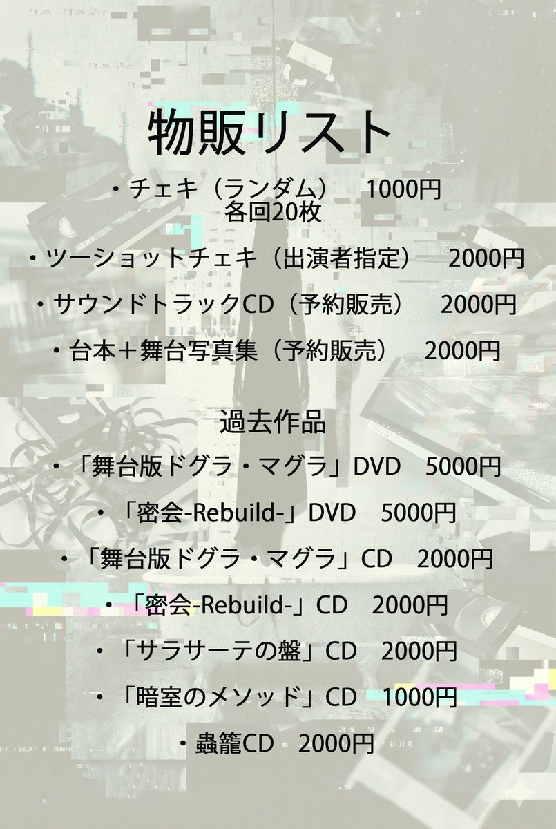 「悲劇の所有権を巡る考察」物販リスト

・チェキ（ランダム）　1000円
各回20枚

・ツーショットチェキ（出演者指定）　2000円

・サウンドトラックCD（予約販売）　2000円

・台本＋舞台写真集（予約販売）　2000円

過去作品

・「舞台版ドグラ・マグラ」DVD　5000円

・「密会-Rebuild-」DVD