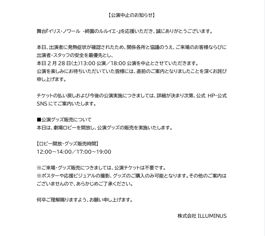 iris_noir2023's tweet photo. 【2月28日(土)　公演中止のお知らせ】

舞台『イリス・ノワール -終園のルルイエ-』を応援いただき、誠にありがとうございます。

本日、出演者に発熱症状が確認されたため、関係各所と協議のうえ、ご来場のお客様ならびに出演者・スタッフの安全を最優先とし、
本日2月28日(土)13:00公演／18:00公演を中止とさせていただきます。
公演を楽しみにお待ちいただいていた皆様には、直前のご案内となりましたことを深くお詫び申し上げます。

チケットの払い戻しおよび今後の公演実施につきましては、詳細が決まり次第、公式HP・公式SNSにてご案内いたします。

■公演グッズ販売について
本日は、劇場ロビーを開放し、公演グッズの販売を実施いたします。

【ロビー開放・グッズ販売時間】
12:00～14:00／17:00～19:00

※ご来場・グッズ販売につきましては、公演チケットは不要です。
※ポスターや応援ビジュアルの撮影、グッズのご購入のみ可能となります。その他のご案内はございませんので、あらかじめご了承ください。

何卒ご理解賜りますよう、お願い申し上げます。

株式会社ILLUMINUS

#イリスノワール