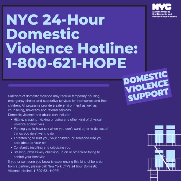 If you are a victim of domestic violence, you may feel scared, helpless, and/or vulnerable.  REMEMBER, you are not alone. Have questions?  Need help?

📞 NYC DV Hotline: 1-800-621-HOPE (4673)
📞 NYS DV Hotline: 1-800-942-6906
📞 62 Precinct Domestic Violence: 1-718-236-2611