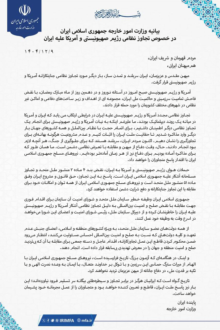 IRIMFA's tweet photo. بیانیه وزارت امور خارجه جمهوری اسلامی ایران در خصوص تجاوز نظامی رژیم صهیونیستی و آمریکا علیه ایران

بسم الله الرحمن الرحيم

مردم قهرمان و شریف ایران،

هم‌میهنان ایرانی،

میهن مقدس و عزیزمان، #ایران_سربلند و تمدن ساز، بار دیگر مورد تجاوز نظامی جنایتکارانه آمریکا و رژیم صهیونیستی قرار گرفت.

آمریکا و رژیم صهیونیستی صبح امروز در آستانه نوروز و در دهمین روز از ماه مبارک رمضان، با نقض فاحش تمامیت سرزمینی و حاکمیت ملی ایران، مجموعه ای از اهداف و زیر ساخت‌های دفاعی و اماکن غیر نظامی در شهرهای مختلف کشورمان را مورد حمله قرار دادند.

تجاوز نظامی مجدد آمریکا و رژیم صهیونیستی علیه ایران در شرایطی ارتکاب می یابد که ایران و آمریکا در میانه یک روند دیپلماتیک بودند. ما علیرغم اینکه از نیات آمریکا و رژیم صهیونیستی برای انجام یک تجاوز نظامی دیگر اطلاع داشتیم، برای اتمام حجت با نظام بین‌الملل و همه کشورهای جهان بار دیگر وارد مذاکره شدیم تا حقانیت ملت ایران را اثبات کنیم و عدم مشروعیت هرگونه بهانه‌ای برای تجاوزگری را نشان دهیم. اکنون مردم ایران، سربلند هستند که برای جلوگیری از جنگ، هر آنچه لازم بود انجام دادند. حال، وقت دفاع از میهن و مقابله با تعرض نظامی دشمن است. ما همان طور که برای مذاکره آماده بودیم برای دفاع از کیان ایران نیز  از هر زمانی آماده‌تر هستیم. نیروهای مسلح جمهوری اسلامی ایران با اقتدار پاسخ متجاوزان را خواهند داد.

حملات هوایی رژیم صهیونیستی و آمریکا به ایران، نقض بند ۴ ماده ۲ منشور ملل متحد و تجاوز مسلحانه آشکار علیه جمهوری اسلامی ایران است. پاسخ به این تجاوز، حق قانونی و مشروع ایران وفق ماده ۵۱ منشور ملل متحد است و نیروهای مسلح جمهوری اسلامی ایران از همه توان و امکانات خود برای مقابله با این تجاوز جنایتکارانه و دفع شرارت دشمن استفاده خواهند کرد.

جمهوری اسلامی ایران وظیفه خطیر سازمان ملل متحد و شورای امنیت آن سازمان برای اقدام فوری جهت مقابله با نقض صلح و امنیت بین‌المللی به دلیل تجاوز نظامی آشکار آمریکا و رژیم صهیونیستی علیه ایران را خاطرنشان کرده و از دبیرکل سازمان ملل، رئیس شورای امنیت و اعضای این شورا می‌خواهد در اسرع وقت به وظیفه خود عمل کنند.

از همه دولت‌های عضو سازمان ملل متحد، به ویژه کشورهای منطقه و اسلامی، اعضای جنبش عدم تعهد و کلیه دولت‌هایی که نسبت به صلح و امنیت بین‌المللی احساس مسئولیت می‌کنند، انتظار می‌رود ضمن محکوم کردن قاطع این عمل تجاوزکارانه، اقدام عاجل و دسته جمعی برای مقابله با آن که بی‌تردید صلح و امنیت منطقه و جهان را در معرض تهدیدی بی‌سابقه قرار داده است. انجام دهند.

و اینک در هنگامه‌ای که آزمون بزرگ تاریخ فرارسیده است، نیروهای مسلح جمهوری اسلامی ایران با الهام از میراث سترگ حماسی این سرزمین و با توکل بر خداوند متعال، با ایمان به وعده نصرت الهی و با تکیه بر قدرت ملی، در دفاع جانانه از میهن عزیزمان تردید نخواهند کرد.

تاریخ گواه است که ایرانیان هرگز در برابر تجاوز و سیطره‌طلبی بیگانه سر تسلیم فرود نیاورده‌اند؛ این بار نیز پاسخ ملت ایران، قاطع و تعیین کننده خواهد بود و متجاوزان را از عمل مجرمانه خود پشیمان خواهد ساخت.

پاینده ایران
وزارت امور خارجه