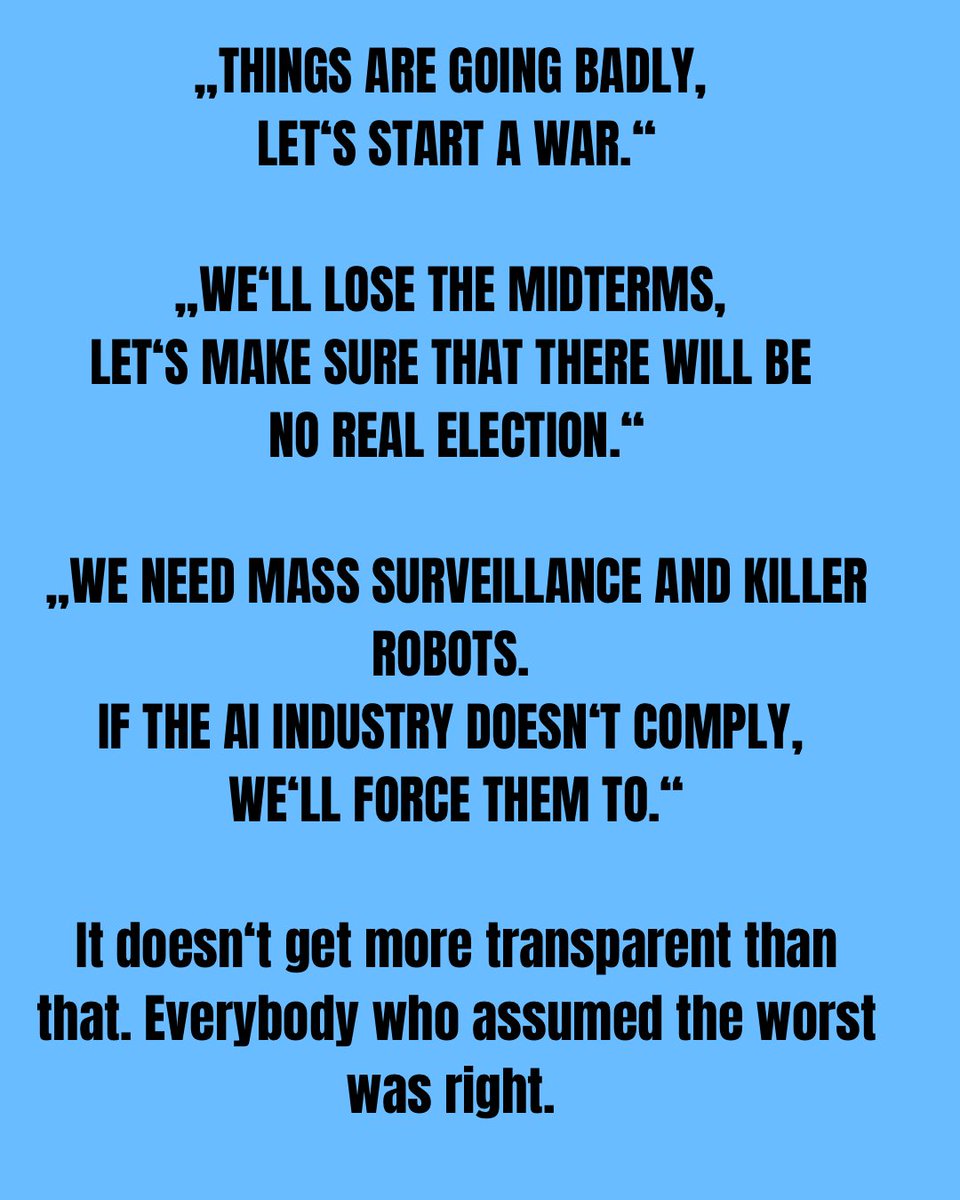 „Things are going badly, let‘s start a war.“

„We‘ll lose the midterms, let‘s make sure that there will be no real election.“

„We need mass surveillance and killer robots. If the AI industry doesn‘t comply, we‘ll force them to.“

#Trump #Hegseth #Miller #Iran #OpenAI #Anthropic
