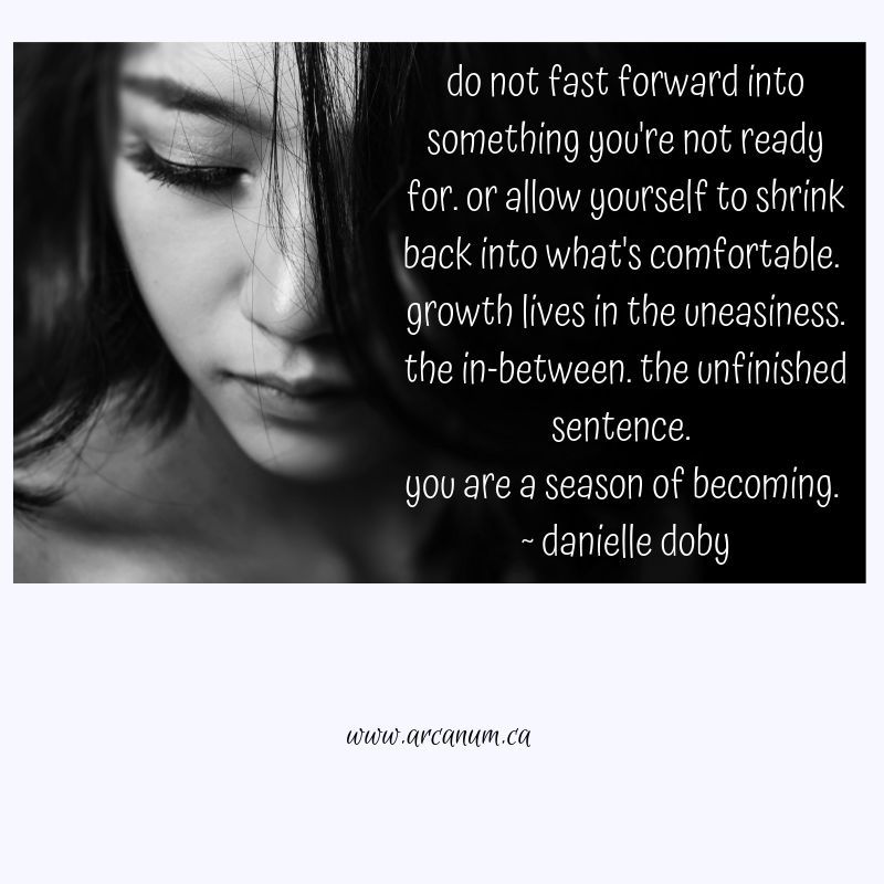 do not fast forward into something you're not ready for. or allow yourself to shrink back into what's comfortable. growth lives in the uneasiness. the in-between. the unfinished sentence. you are a season of becoming.

~ danielle doby