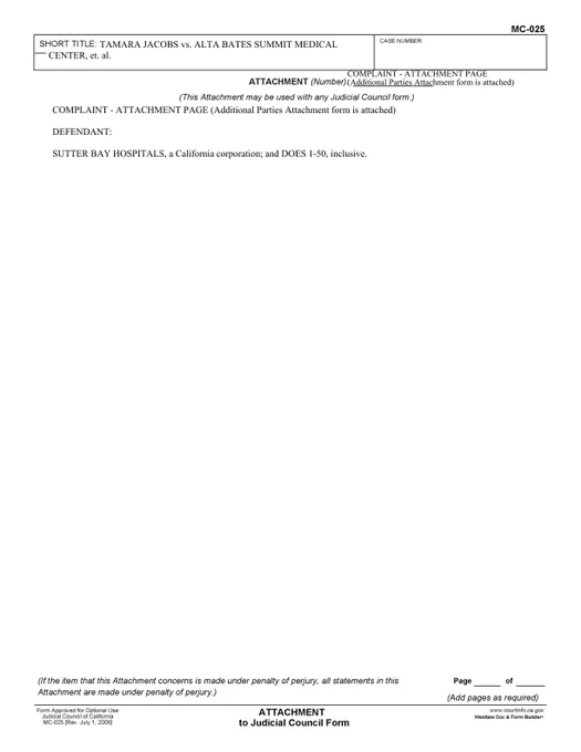 JACOBS, AN INDIVIDUAL vs ALTA BATES SUMMIT MEDICAL CENTER, AN UNKNOWN ENTITY, et al. (Page 2):

COMPLAINT - ATTACHMENT PAGE (Additional Parties Attachment form is attached)
DEFENDANT:
SUTTER BAY HOSPITALS, a California corporation; and DOES 1-50, inclusive.
TAMARA JACOBS vs. ALTA BATES SUMMIT MEDICAL
CENTER, et. al.
COMPLAINT - ATTACHMENT PAGE
(Additional Parties Attachment form is attached)
