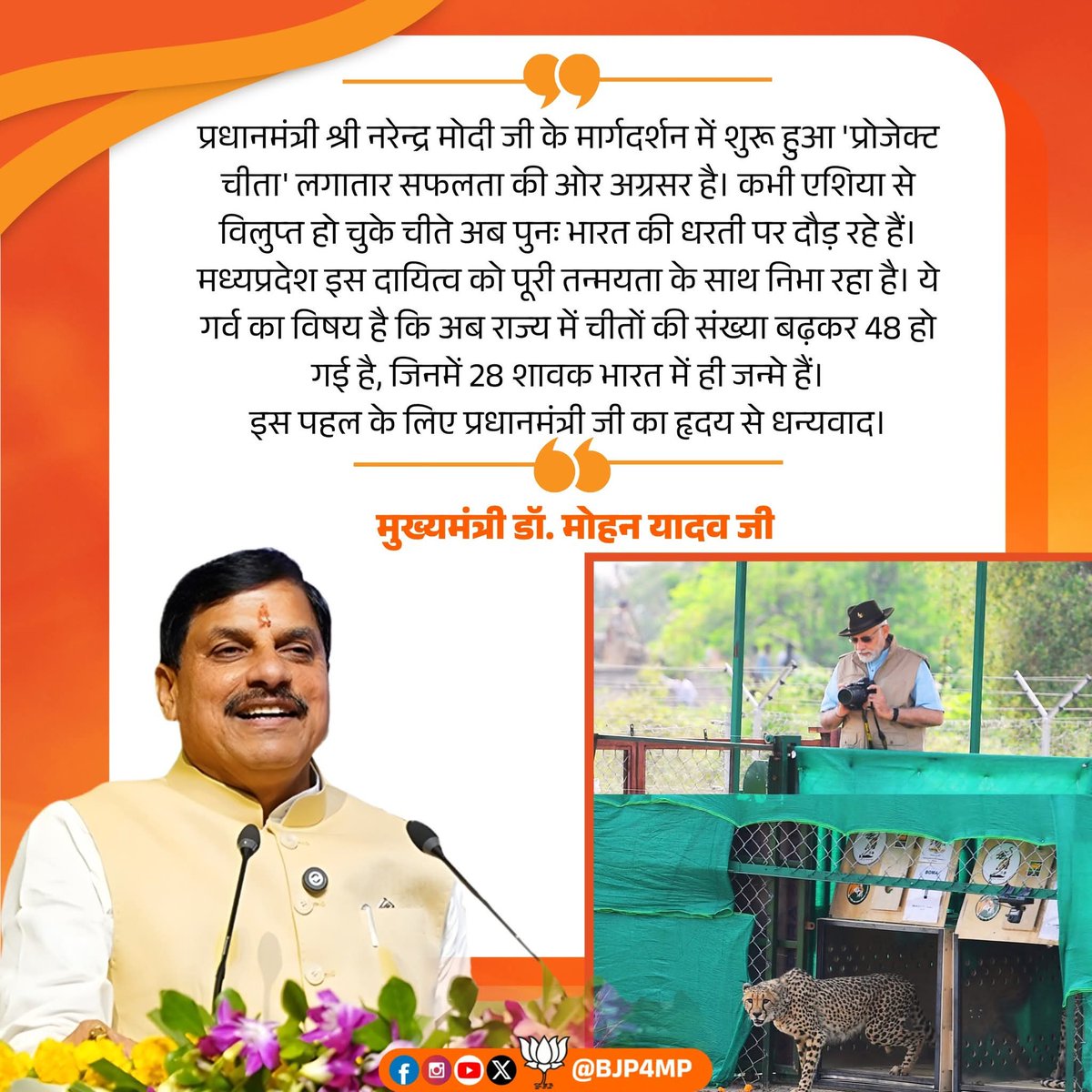 प्रधानमंत्री श्री Narendra Modi जी के मार्गदर्शन में शुरू हुआ 'प्रोजेक्ट चीता' लगातार सफलता की ओर अग्रसर है। कभी एशिया से विलुप्त हो चुके चीते अब पुनः भारत की धरती पर दौड़ रहे हैं। मध्यप्रदेश इस दायित्व को पूरी तन्मयता के साथ निभा रहा है।

- मुख्यमंत्री Dr Mohan Yadav  जी