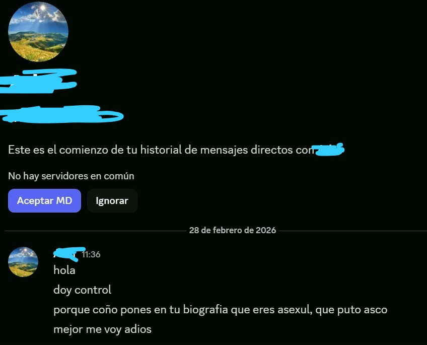 Holap, solo quería mostrar esto q me pasó hoy. En discord, tengo puesto que soy asexual (porq lo soy), y hoy de la nada vino un random a escribir algo como esto.
No me afecta la vd, a mi me da igual, pero queria mostrar para avisar que cuidado con las actitudes que tiene la gente