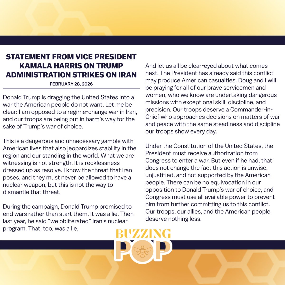 BuzzingPop's tweet photo. Kamala Harris has released a statement slamming Donald Trump’s decision to strike Iran:

“This is a dangerous and unnecessary gamble with American lives that also jeopardizes stability in the region and our standing in the world. What we are witnessing is not strength. It is recklessness dressed up as resolve […] During the campaign, Donald Trump promised to end wars rather than start them. It was a lie […] Congress must use available power to prevent him from further committing us to this conflict. Our troops, our allies, and the American people deserve nothing less.”