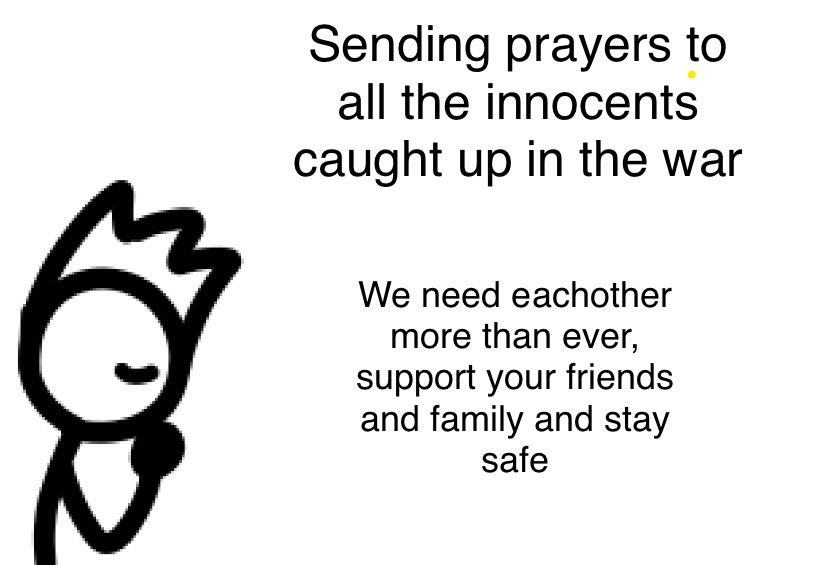 Oh wow… The world is at an all time low right now, nothing should excuse the death of hundreds of innocent people to everyone caught in this war, it’ll be okay, we’ll get through this together, stay safe, make your voices be heard, be kind, support eachother and have hope 💚