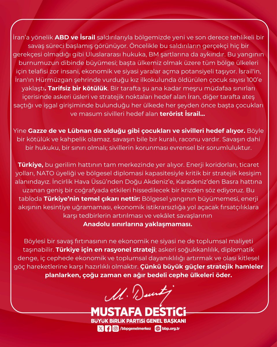 Genel Başkanımız Sayın <a href="/Mustafa_Destici/">Mustafa Destici</a> :

İran’a yönelik ABD ve İsrail saldırılarıyla bölgemizde yeni ve son derece tehlikeli bir savaş süreci başlamış görünüyor. Öncelikle bu saldırıların gerçekçi hiç bir gerekçesi olmadığı gibi Uluslararası hukuka, BM şartlarına da