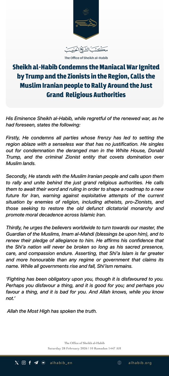 alhabib_en's tweet photo. New Statement: Sheikh al-Habib Condemns the Maniacal War Ignited by Trump and the Zionists in the Region, Calls the Muslim Iranian people to Rally Around the Just Grand Religious Authorities. 
His Eminence Sheikh al-Habib, while regretful of the renewed war, as he had foreseen, states the following:

Firstly, He condemns all parties whose frenzy has led to setting the region ablaze with a senseless war that has no justification. He singles out for condemnation the deranged man in the White House, Donald Trump, and the criminal Zionist entity that covets domination over Muslim lands.

Secondly, He stands with the Muslim Iranian people and calls upon them to rally and unite behind the just grand religious authorities. He calls them to await their word and ruling in order to shape a roadmap to a new future for Iran, warning against exploitative attempts of the current situation by enemies of religion, including atheists, pro-Zionists, and those seeking to restore the old defunct dictatorial monarchy and promote moral decadence across Islamic Iran.

Thirdly, he urges the believers worldwide to turn towards our master, the Guardian of the Muslims, Imam al-Mahdi (blessings be upon him), and to renew their pledge of allegiance to him. He affirms his confidence that the Shi’a nation will never be broken so long as his sacred presence, care, and compassion endure. Asserting, that Shi’a Islam is far greater and more honourable than any regime or government that claims its name. While all governments rise and fall, Shi’ism remains.

‘Fighting has been obligatory upon you, though it is disfavoured to you. Perhaps you disfavour a thing, and it is good for you; and perhaps you favour a thing, and it is bad for you. And Allah knows, while you know not.’

Allah the Most High has spoken the truth.
 
The Office of Sheikh al-Habib
Saturday 28 February 2026.

—————————
#Iran