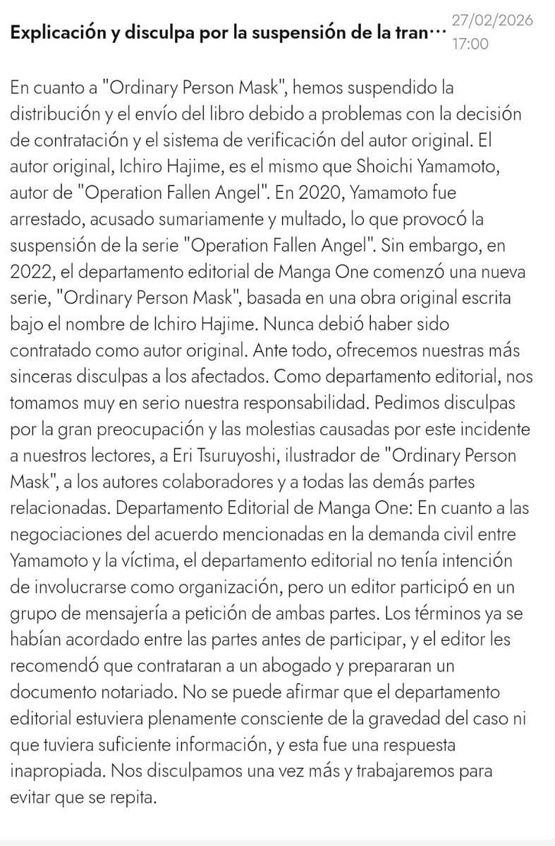 Samma_Chan's tweet photo. Un chismesote, se destapo un escándalo en la Shogakukan, específicamente en Manga One es algo grande y de un tema delicado, así que solo les daré un resumen a grades rasgos.

Hace unos días se hizo publico que el autor Ichiro Hajime (autor de Joujin Kamen) era el mismo Shoichi Yamamoto (autor de Daten Sakusen) quien fuera acusado de tener y producir material relacionado con menores, sentenciado a pagar una indemnización y cancelando su manga, su manga Daten Sakusen se publicaba en la plataforma Manga One

El asunto es que tiempo después lo volvieron a contratar con otro pseudónimo el de Ichiro Hajime

Ambos nombres antes mencionados son pseudónimos, el nombre real del tipo es Kazuaki Kurita y era maestro de arte, durante su tiempo como maestro y mientras serializaba el manga de Daten Sakusen (2016), tuvo comportamientos inapropiados con varios de sus alumnos, llegando al grado de generar presión y hacer grooming a una de sus alumnas de tan solo 15 años llevando esto a los extremos, realmente hay muchos detalles de todo lo que esta chica paso y todos son grotescos, abusos sexuales de todo tipo entre los que incluye haberle tomado fotografías sexuales, o donde escribía sobre ella "esclava" o "mascota" y de aquí para arriba, pero
esto no fue una o dos veces, este abuso fue realizado durante 3 años, hasta que la chica se graduó (2019), y aun así intento continuar esos abusos posteriormente, pero ya no lo logró, sin embargo ella quedo con serias secuelas psicológicas.

Kurita fue arrestado y sentenciado a pagar una indemnización por tener y producir material relacionado con menores (2020) pero no toco la cárcel, se supo que el editor Takuya Narita de Manga One comenzó charlas entre el abusador y su victima (2021) para que esta retirara los cargos, y supuestamente sugiriendo un pago en compensación y confidencialidad de 1.5 millones de yenes, ese mismo año, lo volvieron a contratar en Manga One con 
el pseudónimo de Ichiro Hajime como autor de Joujin Kamen.

El 20 de Febrero de 2026 el Tribunal de Distrito de Sapporo ordeno a Kurita pagar 11 millones de yenes a la victima por daños, la chica sufre de un severo estrés postraumático y un trastorno de identidad disociativo

En los siguientes días se va haciendo publica la sentencia, se van asociando los pseudónimos, se hace visible el encubrimiento del editor, haciéndose un tema altamente mencionado en el medio, para el día 27 de Febrero Manga One publica una disculpa publica y cancela el titulo Joujin Kamen, posteriormente publican otra disculpa en las redes de
Shogakukan Shonen Sunday, donde dicen que crearan un comité de investigación para aclarar lo que sucedió, y que cuando sepan los resultados los harán públicos.

De verdad no me cabe en la cabeza por qué recontratarían a alguien que está en un proceso legal como este no es que él lo ocultara, el editor lo sabía ahora tienen que investigar quién más está involucrado, porque no es la primera vez que Shogakukan está en una situación complicada, no hace mucho fue el caso de la autora que se quitó la vida por las presiones y la falta de apoyo de la editorial.
Tienen cola que les pisen, ahora diversos autores están haciendo declaraciones y muchos quieren dejar de publicar en Manga One, quieren saber quién fue y cómo pasó existe la incertidumbre de si habrá más casos o si su propio editor podría estar encubriendo a alguien más, tienen miedo por los nuevos autores que se enfrentan a este medio, qué necesidad había de contratar a alguien que ni siquiera era tan famoso.

Lo triste es que estos casos se están destapando también en otros ámbitos, como lo que pasó con Johnny & Associates o Fuji TV. Es horrible que estas cosas sucedan, pero me da gusto que salgan a la luz y espero que realmente haya consecuencias.