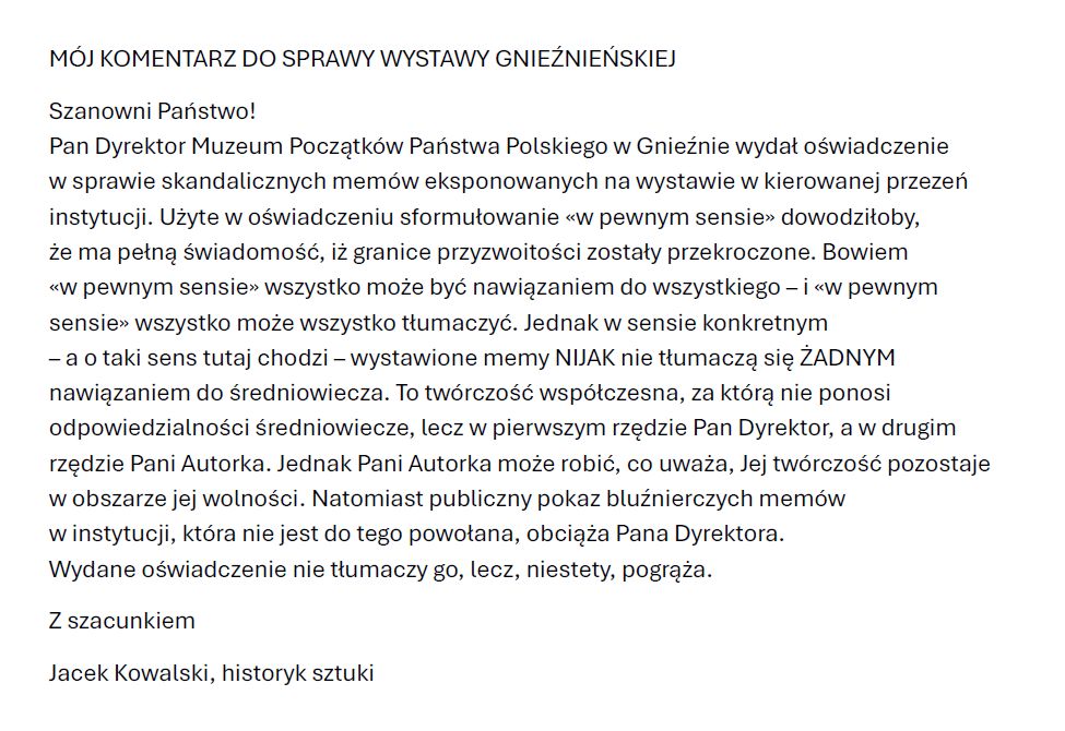 Szanowni Państwo! 

Pan Dyrektor Muzeum Początków 
Państwa Polskiego w Gnieźnie wydał 
oświadczenie w sprawie skandalicznych 
memów eksponowanych na wystawie 
w kierowanej przezeń instytucji. 
MÓJ KOMENTARZ załączam.

Jacek Kowalski, historyk sztuki