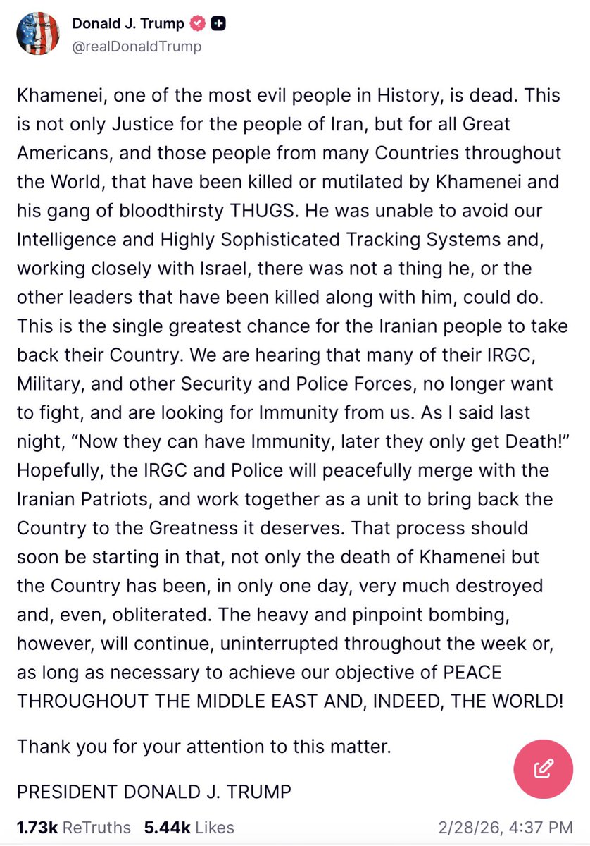 Todd_Storm's tweet photo. Trump just posted that Ayatollah Khamenei is dead — calling him “one of the most evil people in history.” He credits U.S. intelligence + Israel for taking him out, says it’s justice for victims worldwide, and declares this Iran’s “single greatest chance” to take their country back.

He adds that IRGC and security forces are already seeking U.S. immunity, heavy pinpoint bombing will continue all week until “PEACE THROUGHOUT THE MIDDLE EAST,” and the country was “obliterated” in one day. 

Thank you for your attention to this matter.

PRESIDENT DONALD J. TRUMP

Huge if true — thoughts? 🔥