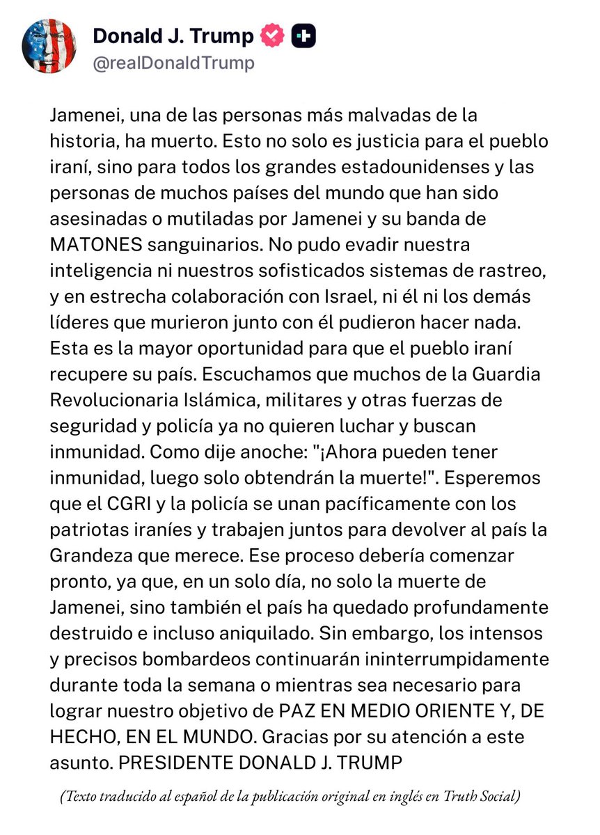“Jamenei, una de las personas más malvadas de la historia, ha muerto. Esto no solo es justicia para el pueblo de Irán, sino para todos los grandes estadounidenses y las personas de muchos países del mundo que han sido asesinadas o mutiladas por Jamenei...” —Presidente Donald J.