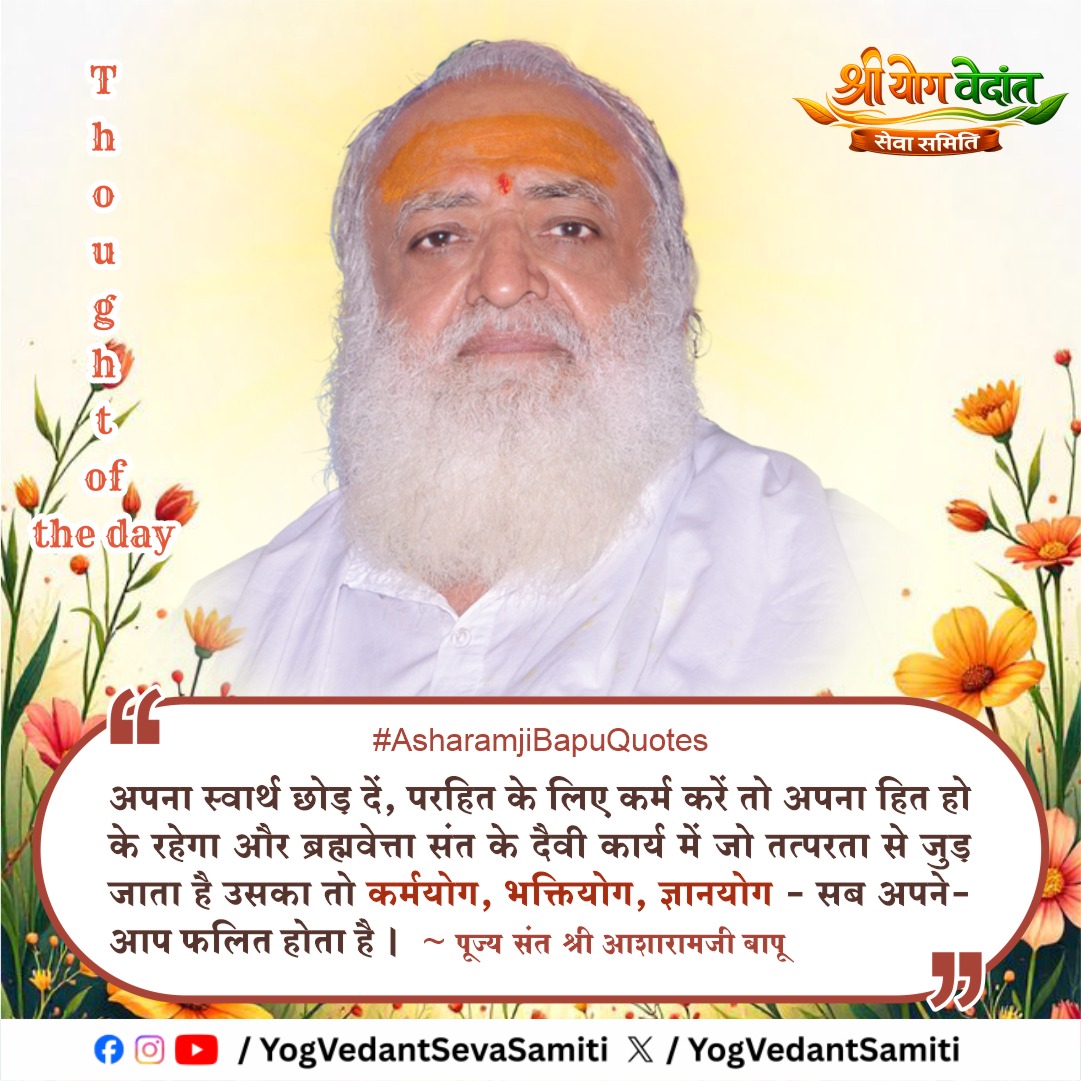 || Thought of the Day ||

अपना स्वार्थ छोड़ दें, परहित के लिए कर्म करें तो अपना हित हो के रहेगा और ब्रह्मवेत्ता संत के दैवी कार्य में जो तत्परता से जुड़ जाता है उसका तो कर्मयोग, भक्तियोग, ज्ञानयोग - सब अपने-आप फलित होता है ।
 |
 #SantShriAsharamjiBapu  #YogVedantSevaSamiti