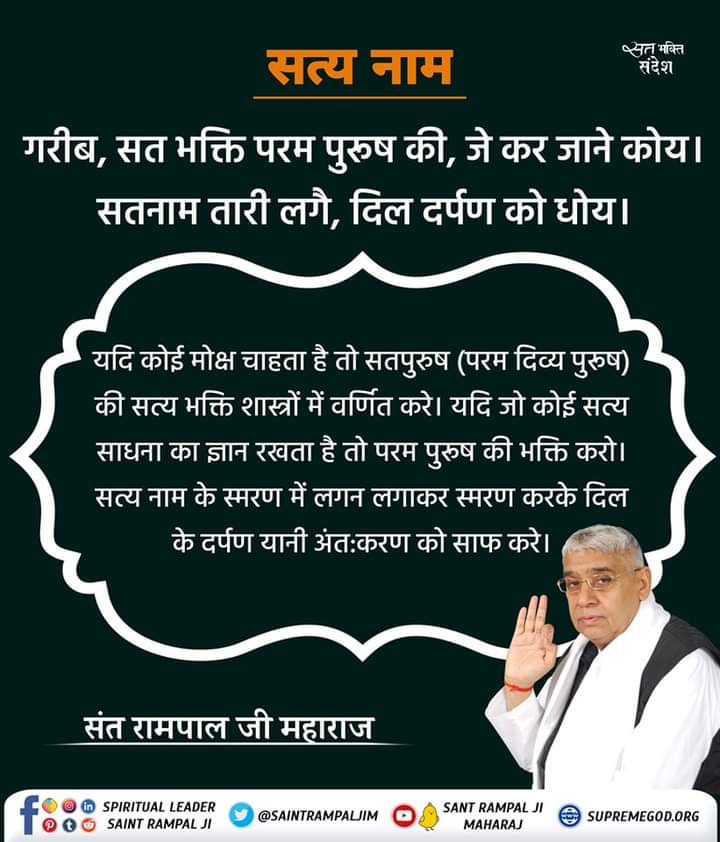 #सत_भक्ति_संदेश 
सत्य नाम 
यदि कोई मोक्ष चाहता है तो सतपुरूष
(परम दिव्य पुरुष) की सत्य भक्ति शास्त्रों में वर्णित करे। यदि जो कोई सत्य साधना का ज्ञान 
साधना का ज्ञान रखता है तो परम पुरुष की भक्ति करो।
अधिक जानकारी के लिए देखें साधना चैनल प्रतिदिन शाम07:30 बजे
#GodMorningSunday