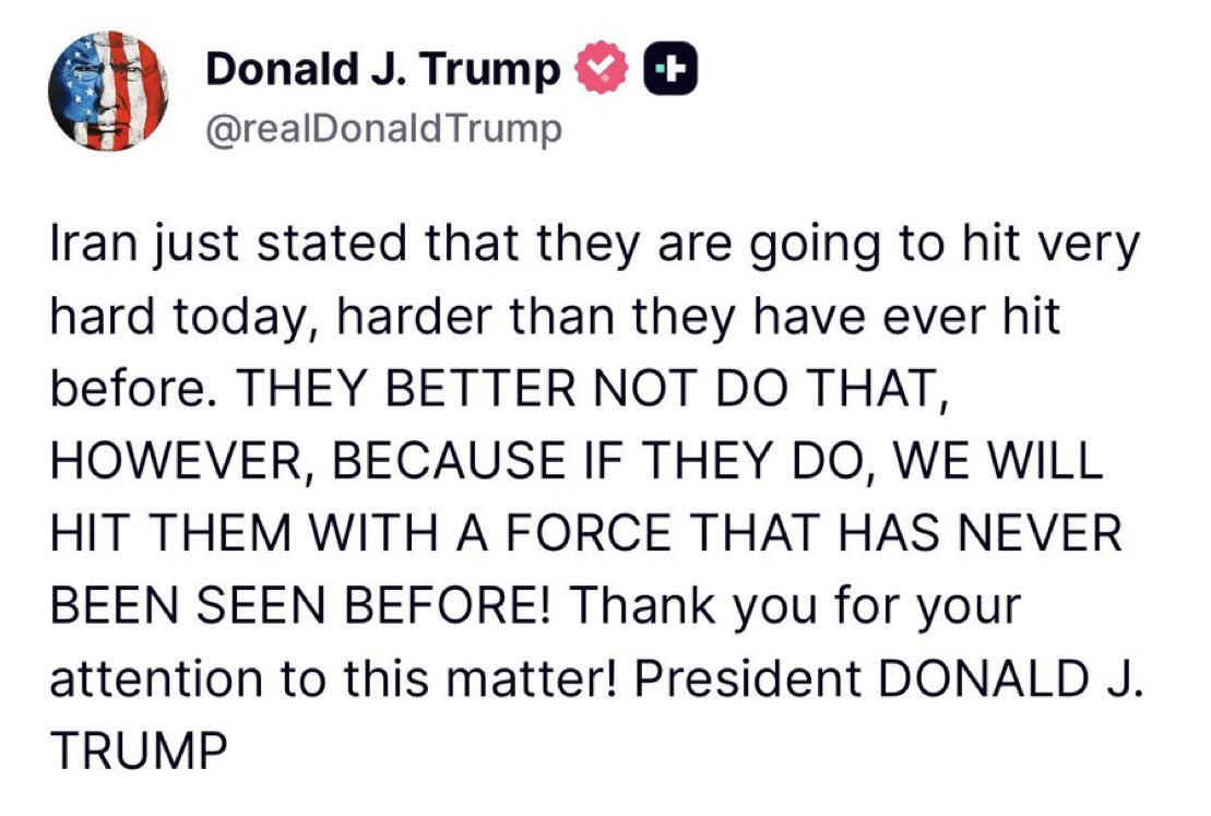 “Iran just stated that they are going to hit very hard today, harder than they have ever hit before. THEY BETTER NOT DO THAT, HOWEVER, BECAUSE IF THEY DO, WE WILL HIT THEM WITH A FORCE THAT HAS NEVER BEEN SEEN BEFORE! Thank you for your attention to this matter!” - President
