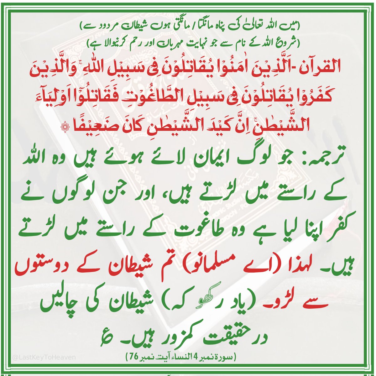 ترجمہ: جو لوگ ایمان لائے ہوئے ہیں وہ الله کے راستے میں لڑتے ہیں، اور جن لوگوں نے کفر اپنا لیا ہے وہ طاغوت کے راستے میں لڑتے ہیں۔ لہذا (اے مسلمانو) تم شیطان کے دوستوں سے لڑو۔ (یاد رکھو کہ) شیطان کی چالیں درحقیقت کمزور ہیں۔ ؏
( سورۃ نمبر 4 النساء آیت نمبر 76 )