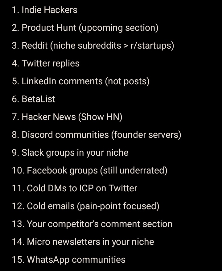 1Umairshaikh's tweet photo. If you’re trying to get your first 100 users for your SaaS, stop overthinking “growth hacks”.

Here are 15 places where you can get real users today (not just traffic):

1. Indie Hackers
2. Product Hunt (upcoming section)
3. Reddit (niche subreddits > r/startups)
4. Twitter replies
5. LinkedIn comments (not posts)
6. BetaList
7. Hacker News (Show HN)
8. Discord communities (founder servers)
9. Slack groups in your niche
10. Facebook groups (still underrated)
11. Cold DMs to ICP on Twitter
12. Cold emails (pain-point focused)
13. Your competitor’s comment section
14. Micro newsletters in your niche
15. WhatsApp communities

Traffic is easy.
Users come from conversations.