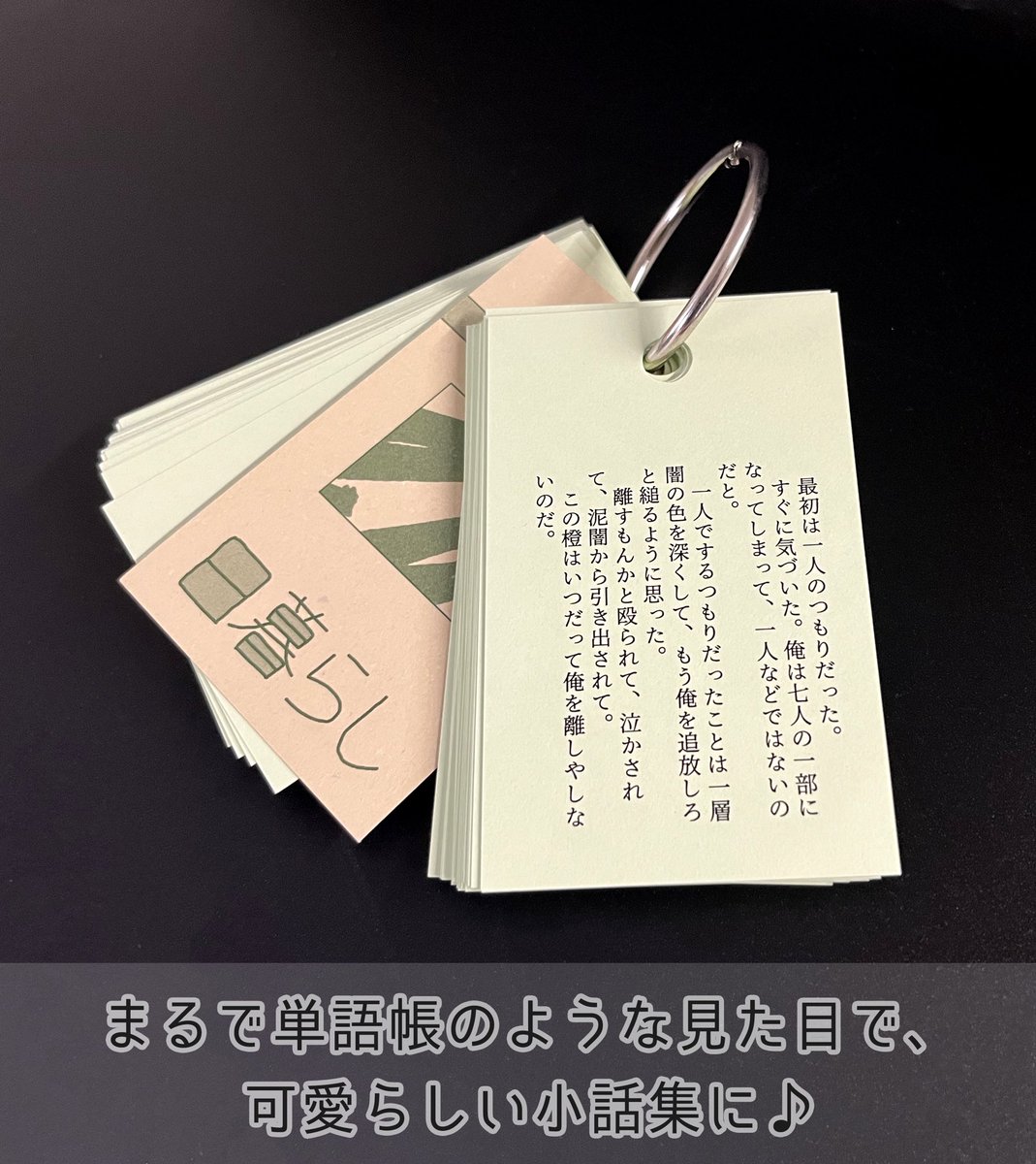 【単語帳風BOOK】

紙の上部に穴を開け、
リングを通して1つにまとめる
まるで単語帳の様な本。

1頁で完結する短いお話を集めたり、
短歌集にも👌