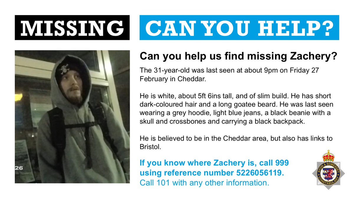 We're appealing for the public's help to find Zachery who's missing from Cheddar.

The 31-year-old was last seen at about 9pm on Friday (27 February) and we're concerned for his welfare.

If you see him, call 999 and give the call handler the reference number 5226056119.