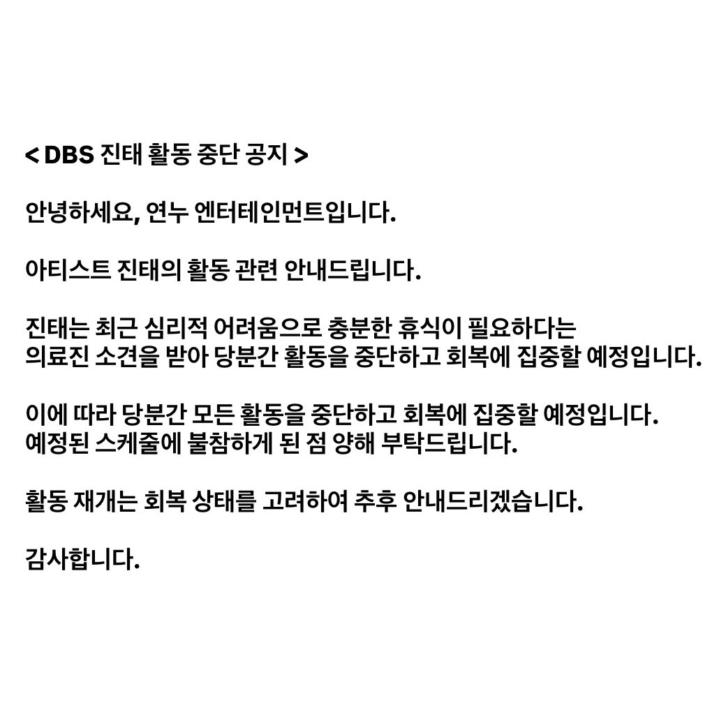 < DBS 진태 활동 중단 공지 >

안녕하세요, 연누 엔터테인먼트입니다.

아티스트 진태의 활동 관련 안내드립니다.

진태는 최근 심리적 어려움으로 충분한 휴식이 필요하다는 의료진 소견을 받아 당분간 활동을 중단하고 회복에 집중할 예정입니다.
