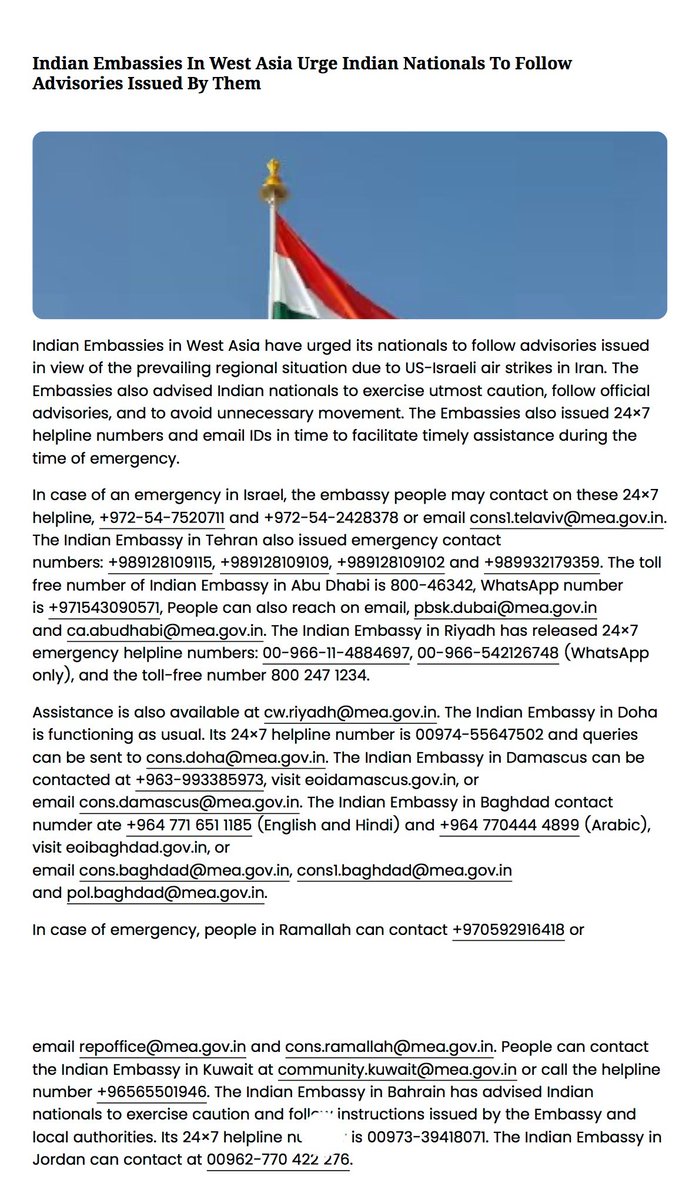 પશ્ચિમ એશિયામાં આવેલા ભારતીય દૂતાવાસોએ, અમેરિકા-ઇઝરાયલ દ્વારા ઈરાનમાં કરવામાં આવેલા હવાઈ હુમલાઓને કારણે ઉભી થયેલી પ્રાદેશિક પરિસ્થિતિને ધ્યાનમાં રાખીને, ભારતીય નાગરિકોને આપત્તિના સમયે સમયસર સહાય મળી રહે તે માટે દૂતાવાસોએ જાહેર કરેલા 24×7 હેલ્પલાઇન નંબરો અને ઇમેલ આઈડી.