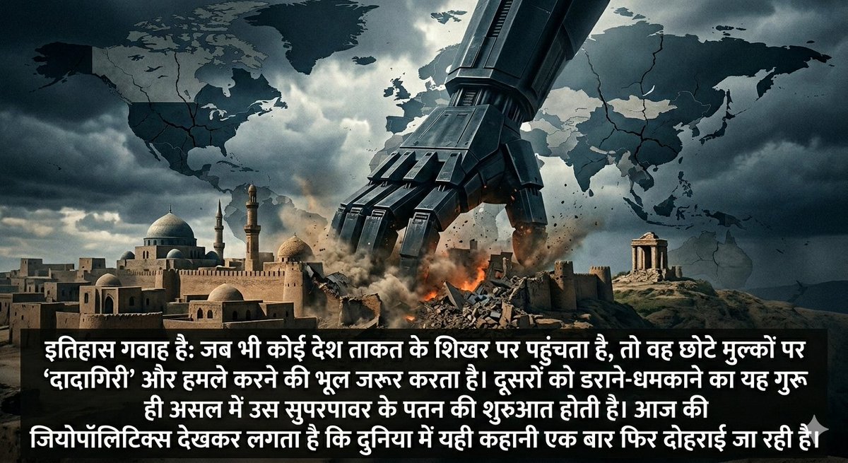 Shahzada_Azad1's tweet photo. इतिहास गवाह है: जब भी कोई देश ताकत के शिखर पर पहुंचता है, वह छोटे मुल्कों पर 'दादागिरी' और हमले करने की भूल करता है।
दूसरों को डराने-धमकाने का यह गुरूर उस सुपरपावर के पतन की शुरुआत होता है।
आज की जियोपॉलिटिक्स देखकर लगता है कि यही कहानी एक बार फिर दोहराई जा रही है।

​#Geopolitics https://t.co/xr7a6SnaYD