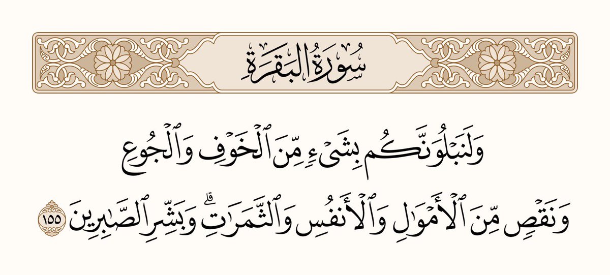 اور دیکھو ہم تمہیں آزمائیں گے ضرور، (کبھی) خوف سے، اور (کبھی) بھوک سے، اور (کبھی) مال و جان اور پھلوں میں کمی کر کے۔ اور جو لوگ (ایسے حالات میں) صبر سے کام لیں اُن کو خوشخبری سنادو.
سورۃ البقرۃ