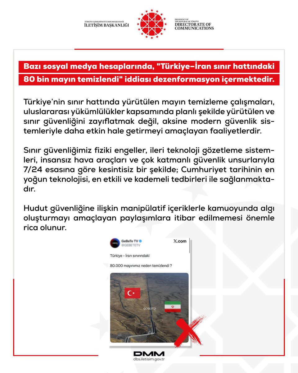 thshaber's tweet photo. Dezenformasyonla Mücadele Merkzi: “Bazı sosyal medya hesaplarında, "Türkiye–İran sınır hattındaki 80 bin mayın temizlendi" iddiası dezenformasyon içermektedir.”

Türkiye’nin sınır hattında yürütülen mayın temizleme çalışmaları, uluslararası yükümlülükler kapsamında planlı şekilde yürütülen ve sınır güvenliğini zayıflatmak değil, aksine modern güvenlik sistemleriyle daha etkin hale getirmeyi amaçlayan faaliyetlerdir. 

Sınır güvenliğimiz fiziki engeller, ileri teknoloji gözetleme sistemleri, insansız hava araçları ve çok katmanlı güvenlik unsurlarıyla 7/24 esasına göre kesintisiz bir şekilde; Cumhuriyet tarihinin en yoğun teknolojisi, en etkili ve kademeli tedbirleri ile sağlanmaktadır.

Hudut güvenliğine ilişkin manipülatif içeriklerle kamuoyunda algı oluşturmayı amaçlayan paylaşımlara itibar edilmemesi önemle rica olunur.