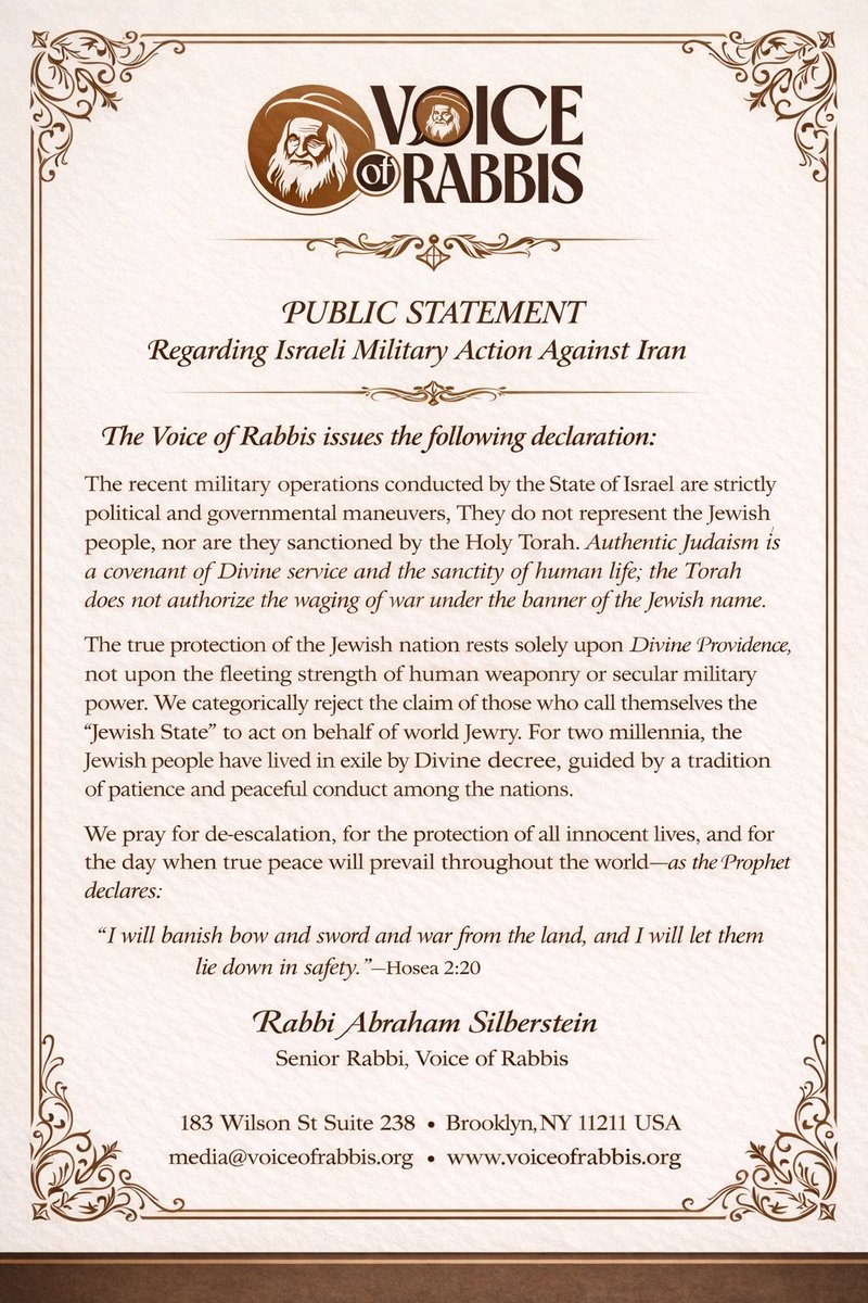 TorahJudaism's tweet photo. PUBLIC STATEMENT
Regarding Israeli Military Action Against Iran

The Voice of Rabbis issues the following declaration:

The recent military operations conducted by the State of Israel are strictly political and governmental maneuvers. 

They do not represent the Jewish people, nor are they sanctioned by the Holy Torah. Authentic Judaism is a covenant of Divine service and the sanctity of human life; the Torah does not authorize the waging of war under the banner of the Jewish name.

The true protection of the Jewish nation rests solely upon Divine Providence, not upon the fleeting strength of human weaponry or secular military power. 

We categorically reject the claim of those who call themselves the “Jewish State” to act on behalf of world Jewry. 

For two millennia, the Jewish people have lived in exile by Divine decree, guided by a tradition of patience and peaceful conduct among the nations.

We pray for de-escalation, for the protection of all innocent lives, and for the day when true peace will prevail throughout the world, as the Prophet declares:

“I will banish bow and sword and war from the land, and I will let them lie down in safety.” 
 (Hosea 2:20)

Rabbi Abraham Silberstein
Senior Rabbi, Voice of Rabbis

Source @voiceofrabbis @authenttorahjew