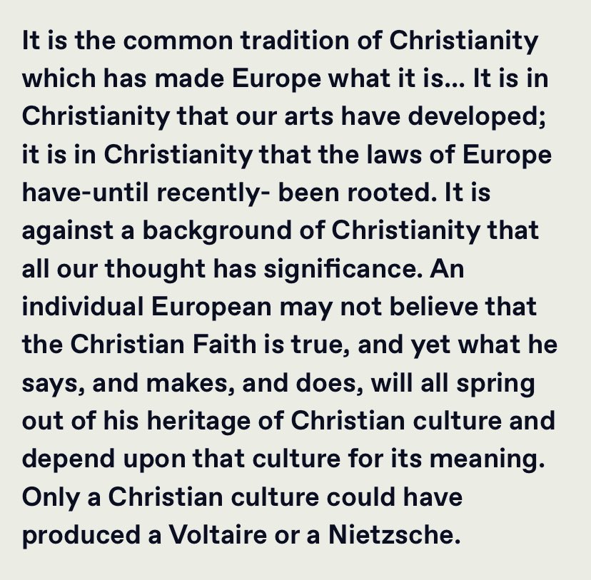 “An individual European may not believe that the Christian Faith is true, and yet what he says, and makes, and does, will all spring out of his heritage of Christian culture and depend upon that culture for its meaning.…”

T.S. Eliot
