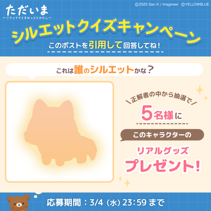 tadaima_2025's tweet photo. ╭━━━━━ 🧸🔍 ━━━━━╮
　　  ぬ い ぐ る み 新 登 場
　　  シ ル エ ッ ト ク イ ズ .ᐟ
╰━━━━━━━━━━━━━╯

近日新発売！
このシルエットは…誰でしょうか？☺️💭

この投稿を引用リポストして
予想してみてくださいね♪

正解した方の中から抽選で 5️⃣名様に
「リアルグッズ」をプレゼント😆🎁

▼参加方法
① ただいま公式X（@tadaima_2025）をフォロー
②この投稿を引用リポストして回答

🗓️ 3/2(月) 15:00 〜 3/4(水) 23:59

正解は【3/5(木)】に発表🔔
ぜひお楽しみに！

#ただいまリラすみ #サンエックス #ぬいぐるみ