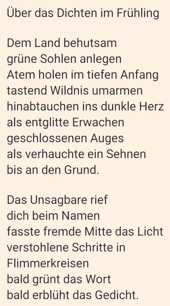 Über das Dichten im Frühling

Dem Land behutsam
grüne Sohlen anlegen
Atem holen im tiefen Anfang 
tastend Wildnis umarmen
hinabtauchen ins dunkle Herz
als entglitte Erwachen
geschlossenen Auges
als verhauchte ein Sehnen
bis an den Grund.

Das Unsagbare rief
dich beim Namen
...