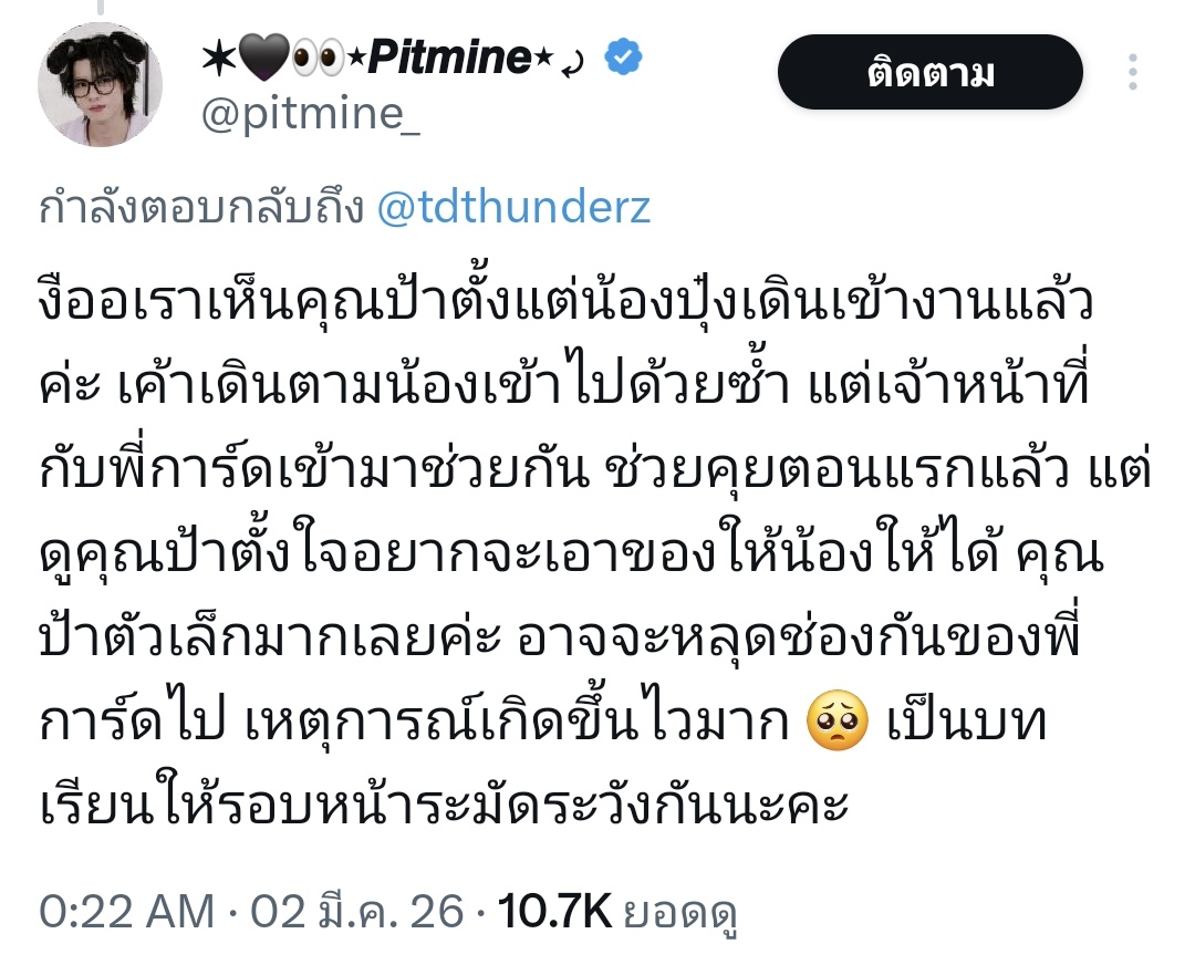 nnnamknp's tweet photo. - จากคนในงานเหมือนป้าจะเข้าหาน้ำปิงตั้งแต่เริ่มงานแต่พี่การ์ดเข้าไปคุยอธิบายกับป้าแล้ว
- พอน้ำปิงเดินมาป้าพยายามเข้าไปหายื่นของให้แล้วมันเป็นจังหวะสะดุด(?) พุ่งไปหาน้ำปิงจนชนกับท้องน้อง จุดนี้ทั้งน้องและทุกคนตกใจกันหมด การ์ดก็ชาร์จไม่ทัน ar ก็ไม่ทันเพราะมันเกิดขึ้นไวมาก 
- มุมในคลิปต้นทาง เหมือนน้องปัดของแต่จริง ๆ แล้วน้องโบกมือบอกพี่การ์ดว่า ไม่เป็นไรครับ ไม่ได้มีการปัดของป้าแต่อย่างไร
- ที่น้องไม่รับของเพราะมัน เป็นกฎของค่ายว่าห้ามรับของแบบนี้ และตัวน้องก็ทำตามกฎ ซึ่งถ้าไม่อคติน้องก็ไม่ทำท่าทีอะไรไม่ดีใส่ป้า แม้จะตกใจมากก็ตาม

สุดท้าย ทุกคนล้วนตกใจและไม่อยากให้เหตุการณ์แบบนี้มันเกิดขึ้นอีก เพราะตัวน้ำปิงเคยโดนขู่ฆ่ามาก่อน ตอนนี้โชคดีที่ไม่ใช่คนไม่ดี แต่ถ้าเกิดเป็นคนที่ไม่ประสงค์ดีขึ้นมา ก็ไม่อยากคิดเหมือนกันว่าจะเกิดอะไรขึ้น