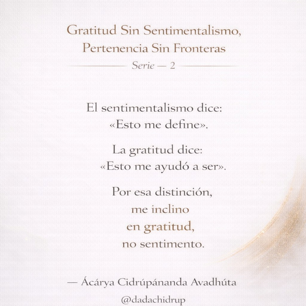 chidrupananda's tweet photo. Gratitud Sin Sentimentalismo, Pertenencia Sin Fronteras

Serie — 2
 
El sentimentalismo dice:
«Esto me define».
La gratitud dice:
«Esto me ayudó a ser».

Por esa distinción,
me inclino
en gratitud,
no sentimiento.

— Ácárya Cídrúpánanda Avadhúta 
@dadachidrup https://t.co/ScqmQyBwaS