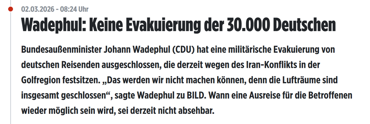 02.03.2026 - 10:49 Tschechien holt Bürger aus Krisenregion

02.03.2026 - 08:24 - Außenminister Wadephul: Keine Evakuierung der 30.000 Deutschen. 

Noch Fragen? Ich nicht! 

bild.de/politik/auslan…