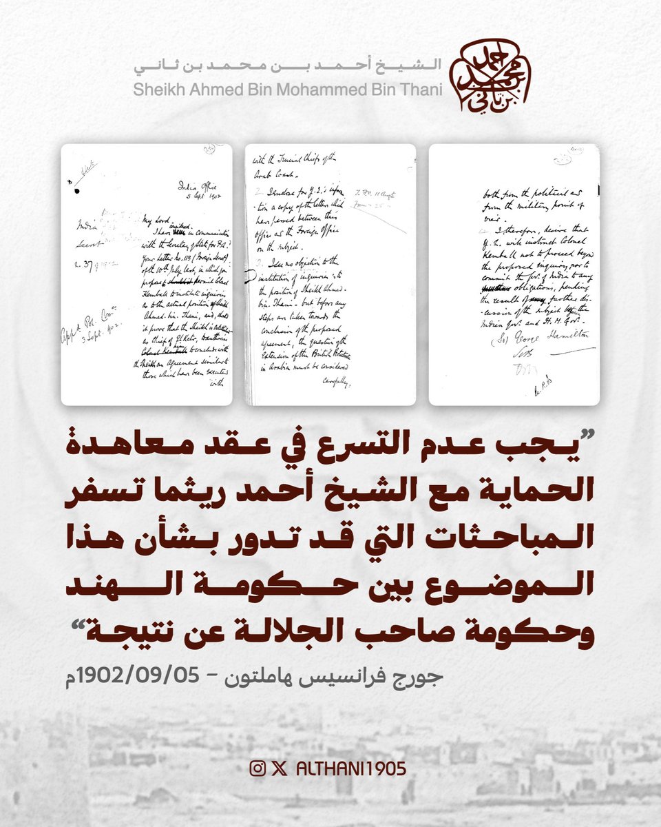 ALTHANI1905's tweet photo. 5 سبتمبر 1902م | من وزير الدولة لشؤون الهند اللورد جورج فرانسيس هاملتون إلى إدارة الشؤون الخارجية في حكومة الهند:
"مكتب الهند - 5 سبتمبر 1902م
رسالة سرية ذات عدد: 37 لعام 1902م
أُقرّت في اللجنة السياسية بتاريخ 3 سبتمبر 1902م
الموضوع: رغبة الشيخ أحمد ابن ثاني من قطر في أن يُوضَع تحت الحماية البريطانية
مولاي، بالتشاور مع وزير الدولة للشؤون الخارجية، نظرتُ في رسالتكم ذات العدد: 113 - سرية/خارجية - المؤرخة في 10 يوليو الماضي التي ضمنتموها اقتراحًا مؤداه أن يؤذن للعقيد كمبال بأن يستجلي حقيقة الوضع الذي يتبوأه الشيخ أحمد ابن ثاني، وأنه إذا تبين أن أمر المشيخة قد استقر له في قطر، جاز تخويل العقيد المذكور أن يعقد معه اتفاقًا مماثلًا للاتفاقات التي سبق إبرامها مع شيوخ الساحل العربي المتصالح.
2. أبعث - لإبلاغ حكومة الهند - نسخةً عن الرسائل التي جرى تداولها بين هذا المكتب ووزارة الخارجية في هذا الشأن.
إلى وزارة الخارجية - 11 أغسطس
من 25 أغسطس
3. لا يبدو لي ما يدعو إلى الاعتراض على الشروع في إجراء التحريات المتعلقة بمركز الشيخ أحمد ابن ثاني؛ على أن الأمر لا يخلو من وجوب التثبّت والتروي، إذ ينبغي - قبل الإقدام على أي خطوة تفضي إلى إبرام الاتفاق المقترح - أن يُنظر في مسألة توسيع نطاق الحماية البريطانية في الجزيرة العربية نظرًا دقيقًا، وأن تُوزن من الناحيتين السياسية والعسكرية على السواء.
4. بناءً على ذلك، فإني أرغب في أن تُصدر حكومة الهند أوامرها إلى العقيد كمبال بألّا يتجاوز حدود التحري المطلوب، وألّا يحمل حكومة الهند على الدخول في أي التزامات أخرى إلى أن تستوضح نتيجة ما قد يعقب ذلك من مباحثات إضافية بين حكومة الهند وحكومة صاحب الجلالة في هذا الموضوع.
(توقيع) جورج هاملتون".
* مكتبة قطر الرقمية (IOR/L/PS/10/4, pp.810-812)