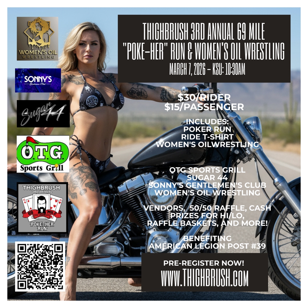 PRE-REGISTER NOW for the THIGHBRUSH 3rd ANNUAL 69 MILE "POKE-HER" RUN and WOMEN'S OIL WRESTLING!  

DATE: MARCH 7, 2026
TIME: KSU 10:30AM

RIDE STARTS AT:
OTG SPORTS GRILL, 801 S. POWER RD, MESA, AZ 85206

REGISTER AT THIGHBRUSH.COM!
