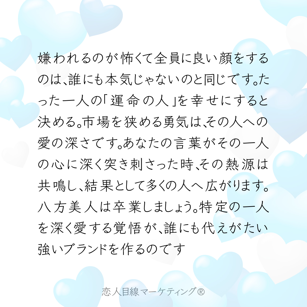 嫌われるのが怖くて全員に良い顔をするのは、誰にも本気じゃないのと同じです。たった一人の「運命の人」を幸せにすると決める。市場を狭める勇気は、その人への愛の深さです。あなたの言葉がその一人の心に深く突き刺さった時、その熱源は共鳴し、結果として多くの人へ広がります。八方美人は卒業しま