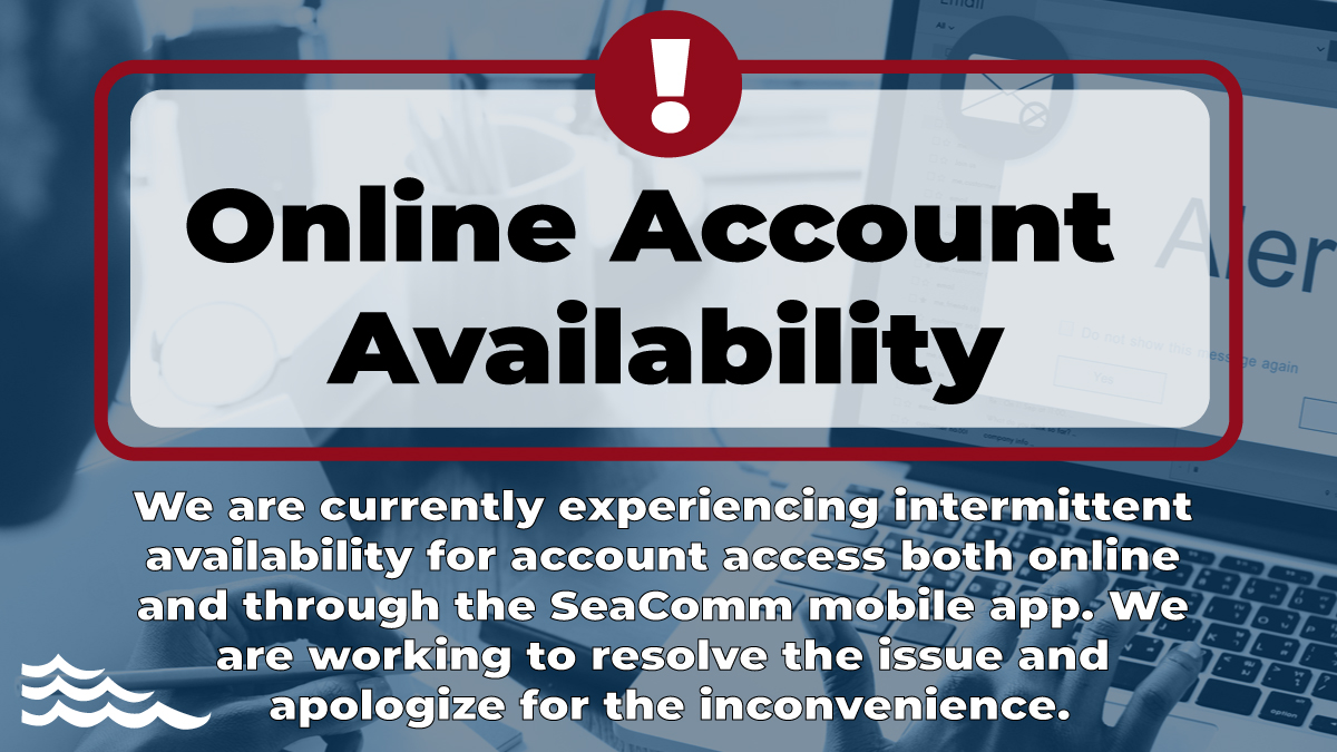 We are currently experiencing intermittent availability for account access both online and through the SeaComm mobile app. We are working to resolve the issue and apologize for the inconvenience.