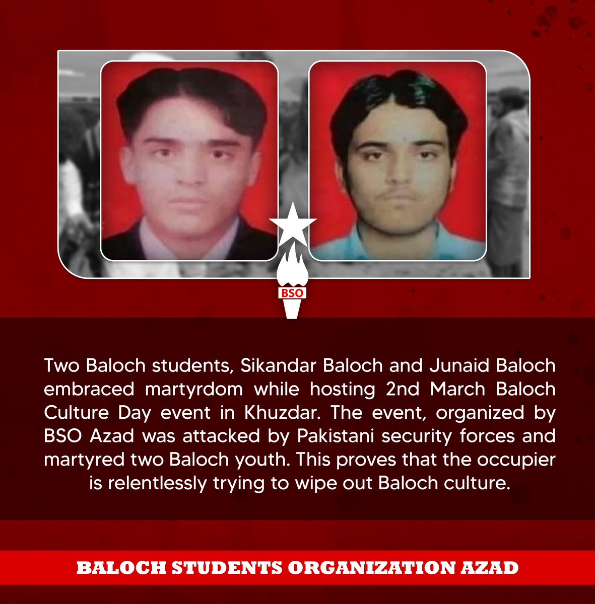 Two Baloch students, Sikandar Baloch and Junaid Baloch embraced martyrdom while hosting 2nd March Baloch Culture Day event in Khuzdar. The event, organized by BSO Azad was attacked by Pakistani security forces and martyred two Baloch youth. This proves that the occupier is
