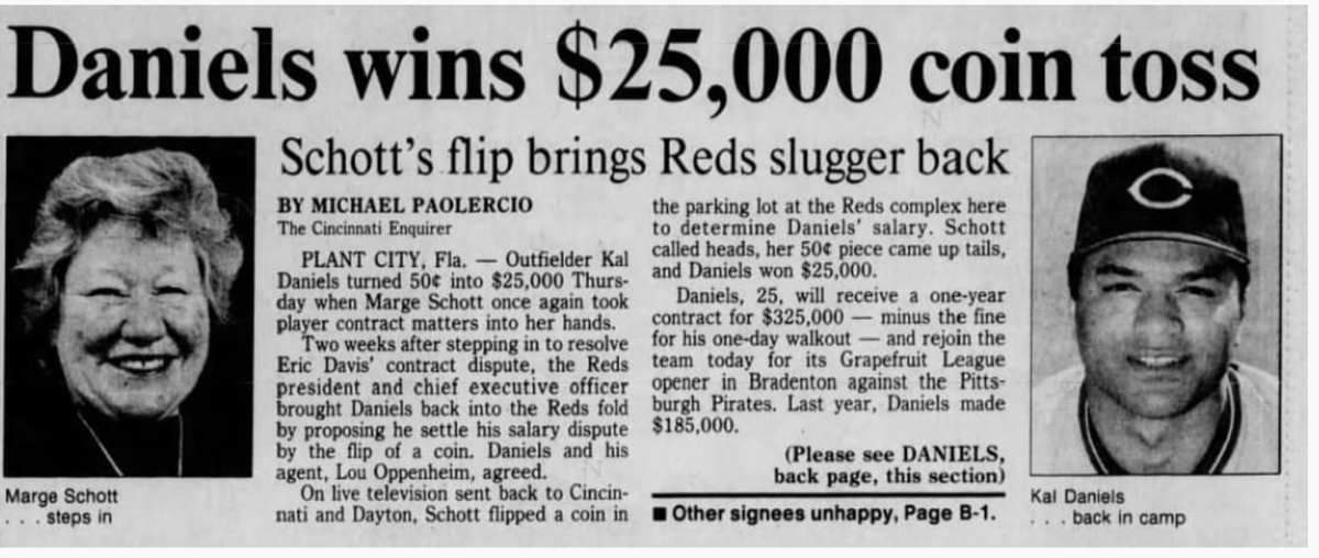 LanceMcAlister's tweet photo. OTD 1989: 
#Reds OF Kal Daniels and owner Marge Schott settle a $25,000 difference in salary negotiations with a coin flip. 

Daniels wanted $325,00 in salary, while the club was offering $300,000. Schott proposed the coin flip, and Daniels and his agent agreed. 

The coin flip took place in the parking lot at the Reds spring training complex in Plant City, Florida. It was carried live by @WLWT during their 5:30 newscast. 

Using a 50-cent piece, Schott called heads and it came up tails, earning Daniels $25,000. 

MLB commissioner Peter Ueberroth, in the middle of investigating Pete Rose, was not amused. He warned Schott that settling future contract matters in that manner would result in disciplinary action.