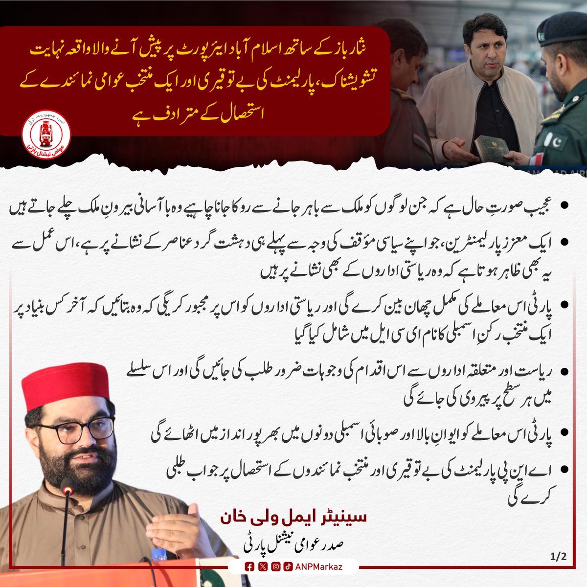 مرکزی صدر اے این پی سینیٹر ایمل ولی خان نے پارٹی کے رکنِ صوبائی اسمبلی نثار باز خان کے ساتھ اسلام آباد ایئرپورٹ پر پیش آنے والے واقعے کو نہایت تشویشناک قرار دیتے ہوئے اسے پارلیمنٹ کی بے توقیری اور ایک منتخب عوامی نمائندے کے استحصال کے مترادف قرار دیا ہے۔ باچا خان مرکز پشاور سے