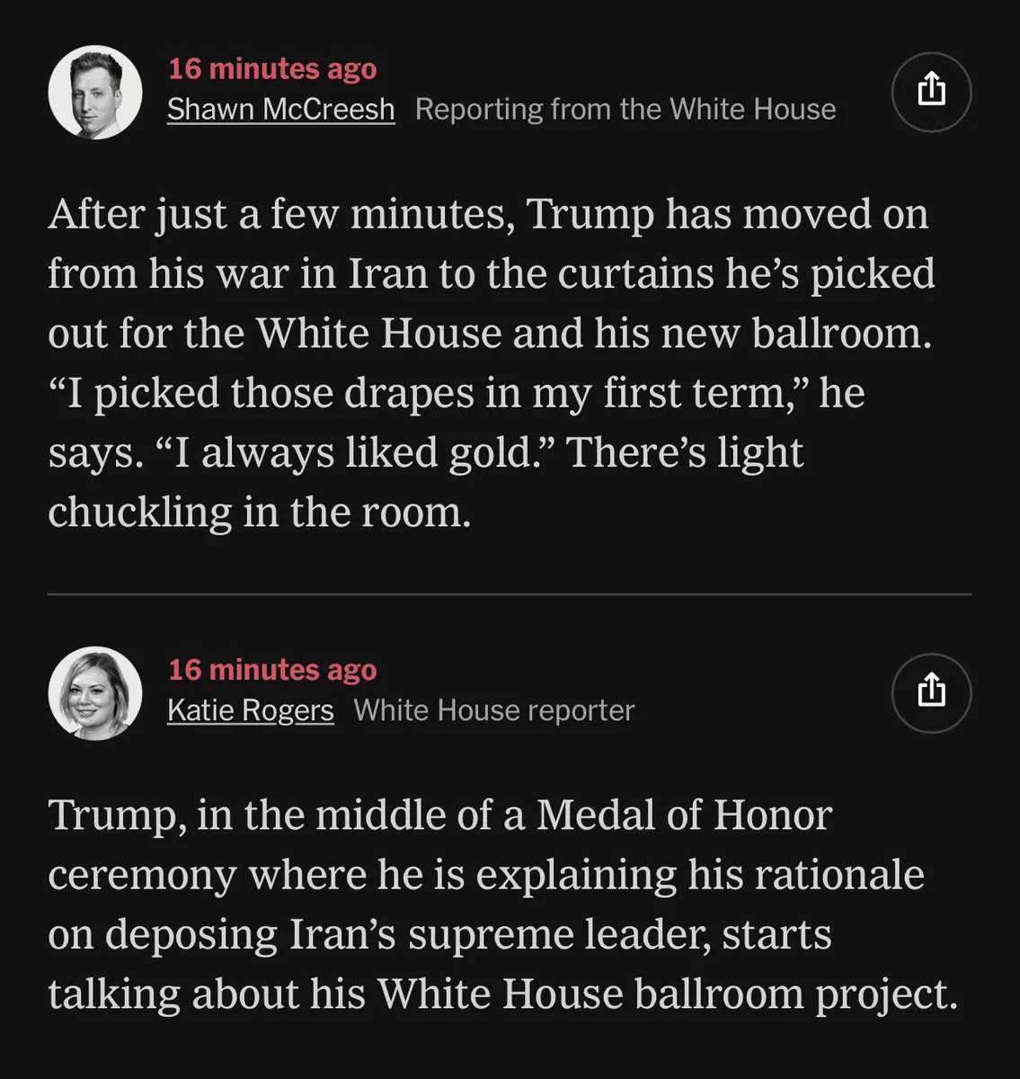 A New York Times update feed on the ongoing illegal war with Iran. Text reads:

16 minutes ago - Shawn McCreesh reporting from the White House
After just a few minutes, Trump has moved on from his war in Iran to the curtains he's picked out for the White House and his new ballroom.
"I picked those drapes in my first term," he says. "I always liked gold." There's light chuckling in the room.

16 minutes ago - Katie Rogers, White House reporter
Trump, in the middle of a Medal of Honor ceremony where he is explaining his rationale on deposing Iran's supreme leader, starts talking about his White House ballroom project.
