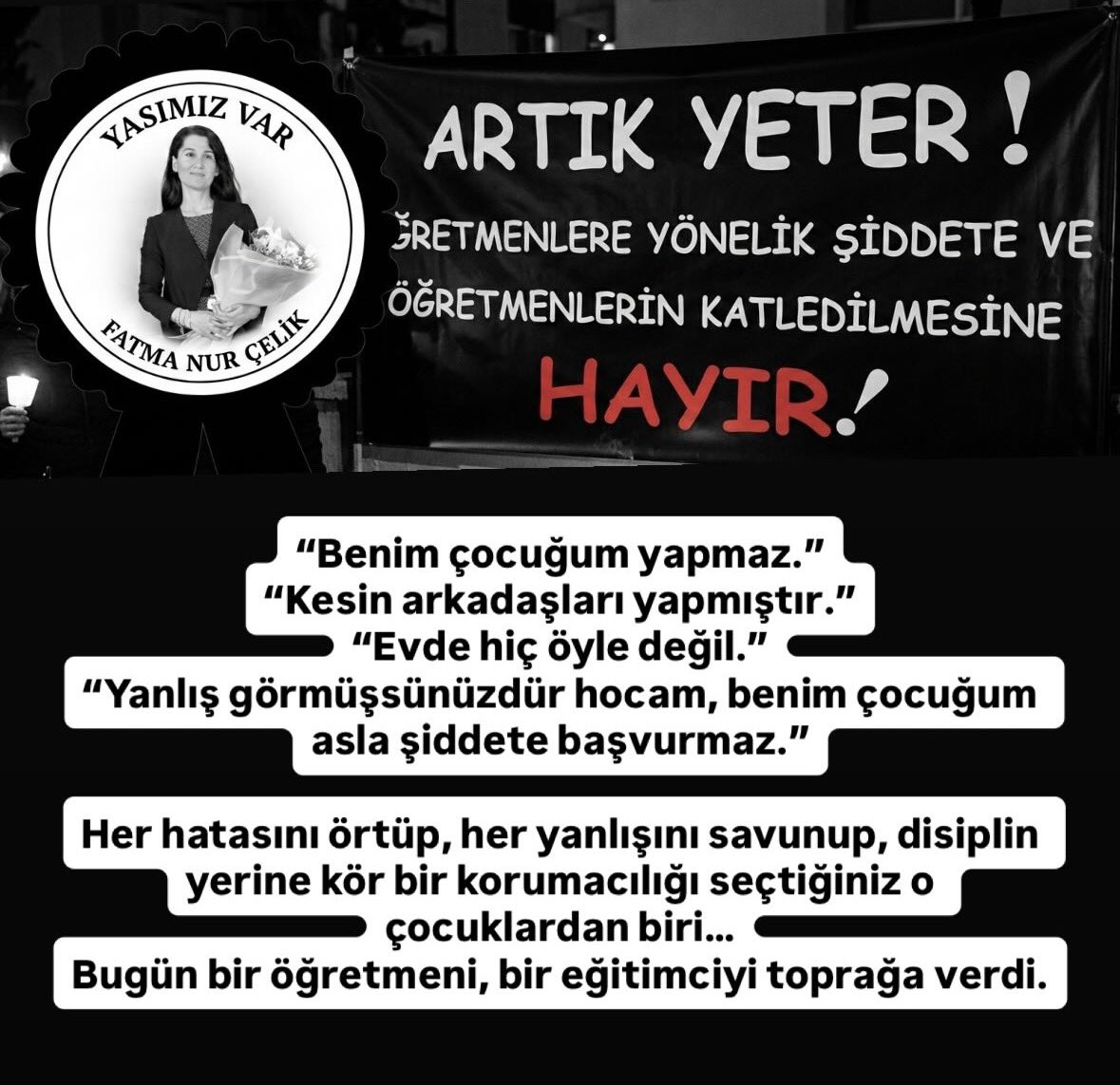 “Benim çocuğum yapmaz.”
“Kesin arkadaşları yapmıştır.”
“Evde hiç öyle değil.”
“Yanlış görmüşsünüzdür hocam, benim çocuğum asla şiddete başvurmaz.”

 hatasını örtüp, her yanlışını savunup, o çocuklardan biri…
Bugün bir öğretmeni katletti .#ÖğretmenSahipsizDeğildir